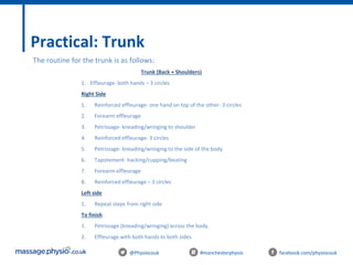 @Physiocouk #manchesterphysio facebook.com/physiocouk
Practical: Trunk
Trunk (Back + Shoulders)
1. Effleurage- both hands – 3 circles
Right Side
1. Reinforced effleurage- one hand on top of the other- 3 circles
2. Forearm effleurage
3. Petrissage- kneading/wringing to shoulder
4. Reinforced effleurage- 3 circles
5. Petrissage- kneading/wringing to the side of the body
6. Tapotement- hacking/cupping/beating
7. Forearm effleurage
8. Reinforced effleurage – 3 circles
Left side
1. Repeat steps from right side
To finish
1. Petrissage (kneading/wringing) across the body.
2. Effleurage with both hands to both sides
The routine for the trunk is as follows:
 