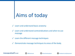 Aims of today
@Physiocouk #manchesterphysio facebook.com/physiocouk
✓ Learn and understand basic anatomy
✓ Learn and understand contraindications and when to use
massage
✓ Learn the different massage techniques
✓ Demonstrate massage techniques to areas of the body
 