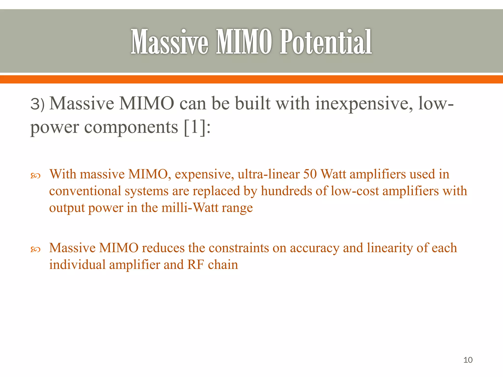 3) Massive MIMO can be built with inexpensive, low- power components [1]: 
With massive MIMO, expensive, ultra-linear 50 Watt amplifiers used in conventional systems are replaced by hundreds of low-cost amplifiers with output power in the milli-Watt range 
Massive MIMO reduces the constraints on accuracy and linearity of each individual amplifier and RF chain 
10 
 