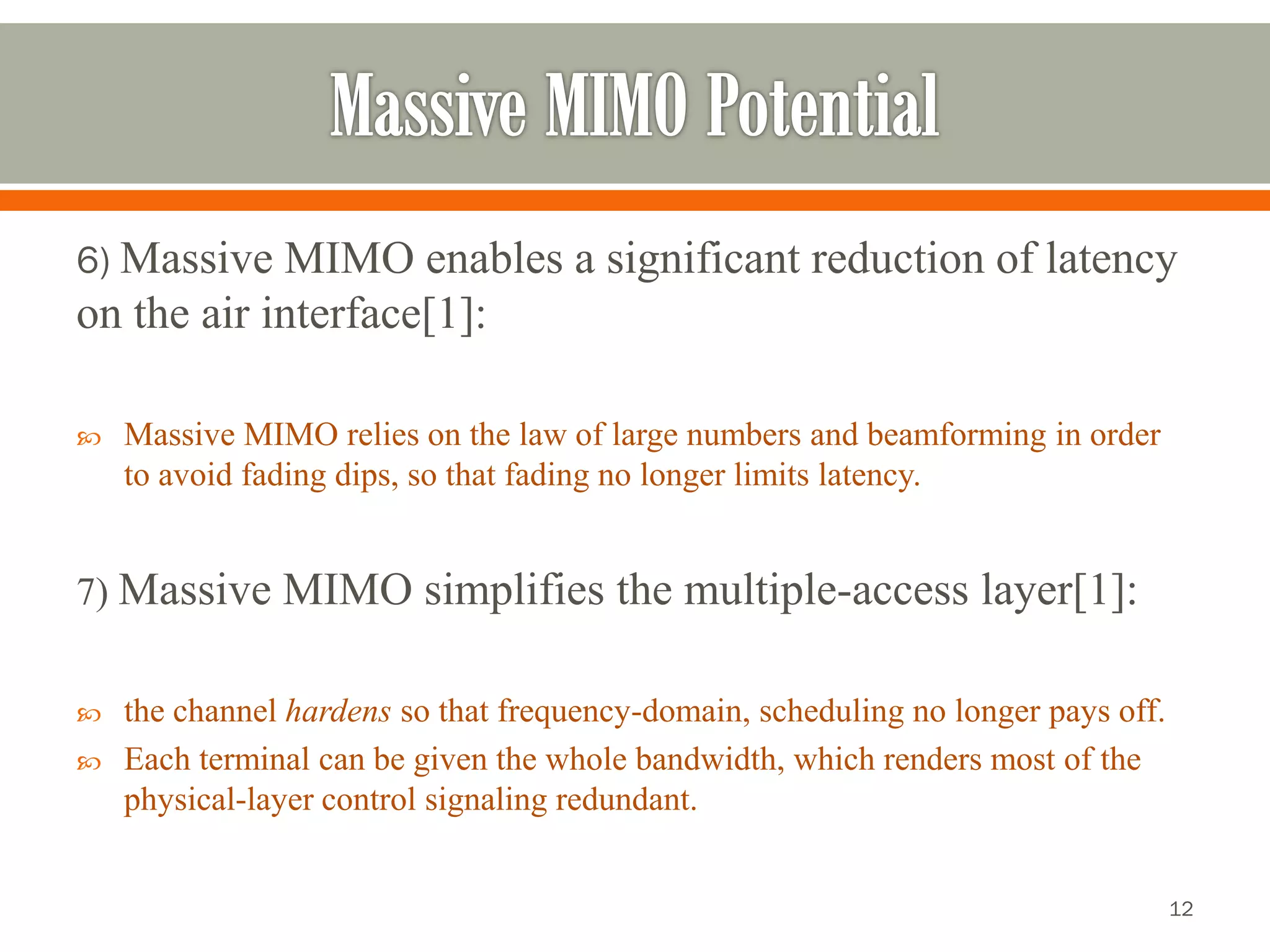 6) Massive MIMO enables a significant reduction of latency on the air interface[1]: 
Massive MIMO relies on the law of large numbers and beamforming in order to avoid fading dips, so that fading no longer limits latency. 
7) Massive MIMO simplifies the multiple-access layer[1]: 
the channel hardens so that frequency-domain, scheduling no longer pays off. 
Each terminal can be given the whole bandwidth, which renders most of the physical-layer control signaling redundant. 
12 
 