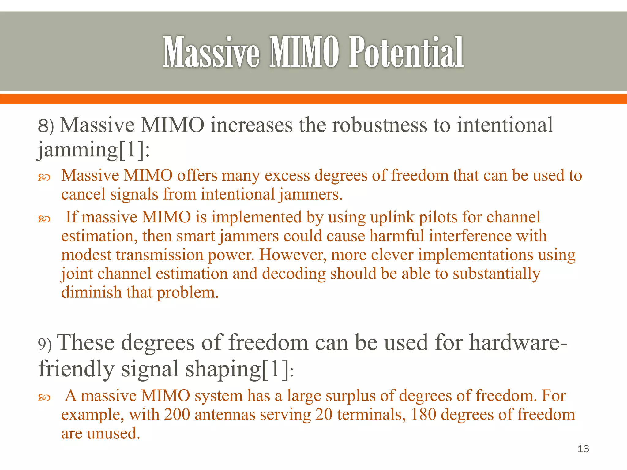 8) Massive MIMO increases the robustness tointentional jamming[1]: 
Massive MIMO offers many excess degrees of freedom that can be used to cancel signals from intentional jammers. 
If massive MIMO is implemented by using uplink pilots for channel estimation, then smart jammers could cause harmful interference with modest transmission power. However, more clever implementations using joint channel estimation and decoding should be able to substantially diminish that problem. 
9) These degrees of freedom can be used for hardware- friendly signal shaping[1]: 
A massive MIMO system has a large surplus of degrees of freedom. For example, with 200 antennas serving 20 terminals, 180 degrees of freedom are unused. 
13 
 