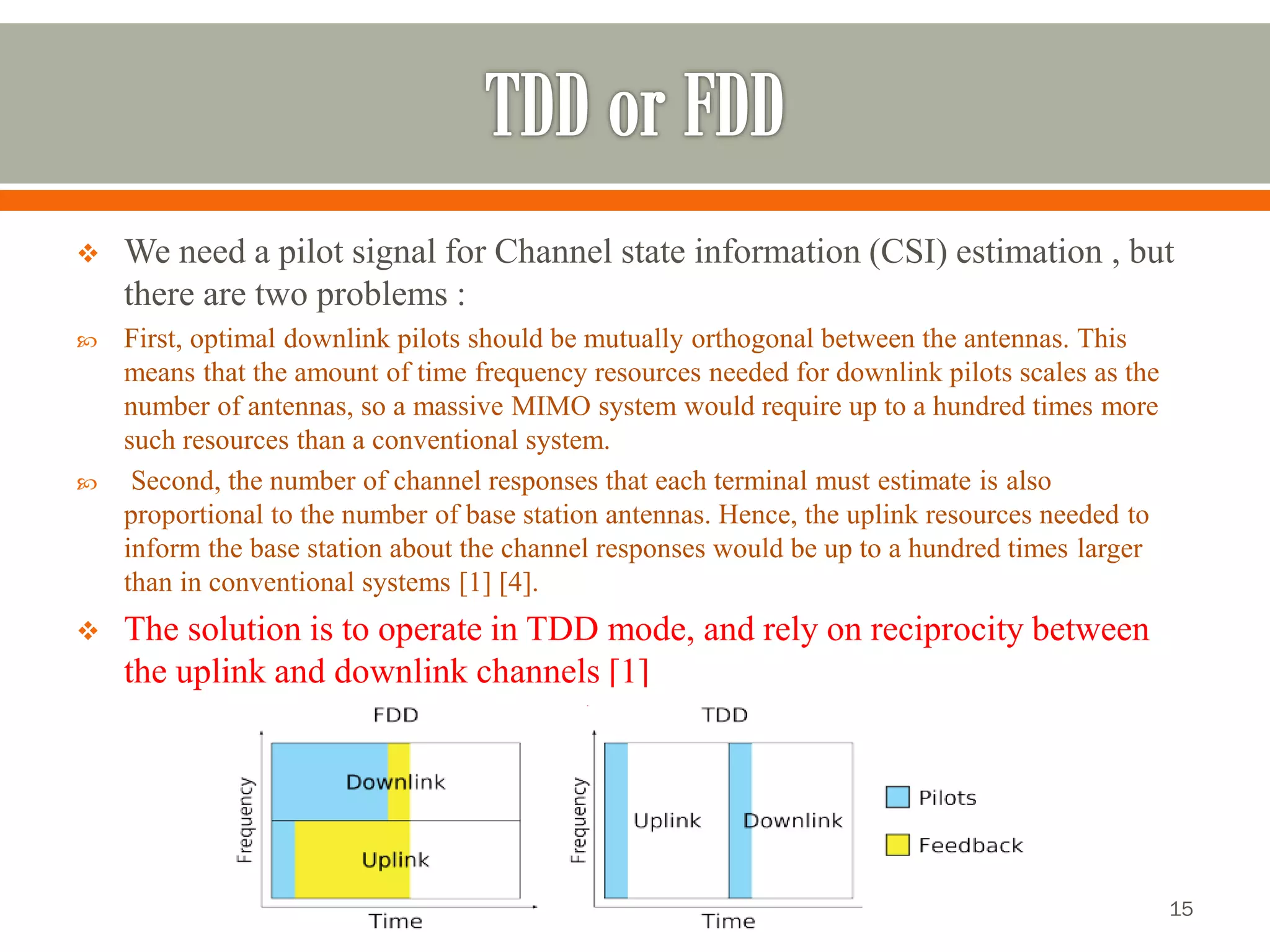 We need a pilot signal for Channel state information (CSI) estimation , but there are two problems : 
First, optimal downlink pilots should be mutually orthogonal between the antennas. This means that the amount of time frequency resources needed for downlink pilots scales as the number of antennas, so a massive MIMO system would require up to a hundred times more such resources than a conventional system. 
Second, the number of channel responses that each terminal must estimate is also proportional to the number of base station antennas. Hence, the uplink resources needed to inform the base station about the channel responses would be up to a hundred times larger than in conventional systems [1] [4]. 
The solution is to operate in TDD mode, and rely on reciprocity between the uplink and downlink channels [1] 
15 
 