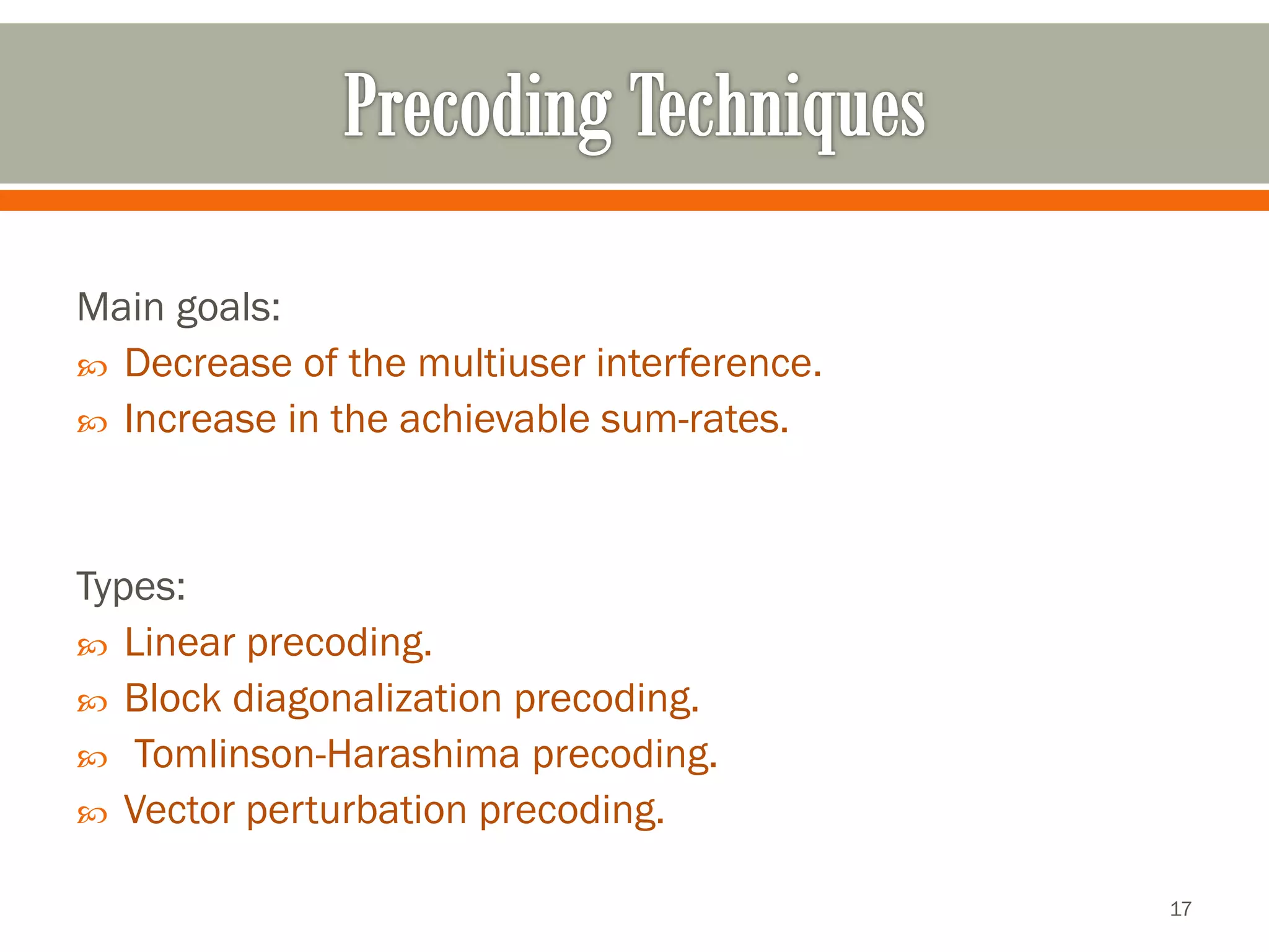 Main goals: 
Decrease of the multiuser interference. 
Increase in the achievable sum-rates. 
Types: 
Linear precoding. 
Block diagonalizationprecoding. 
Tomlinson-Harashimaprecoding. 
Vector perturbation precoding. 
17 
 