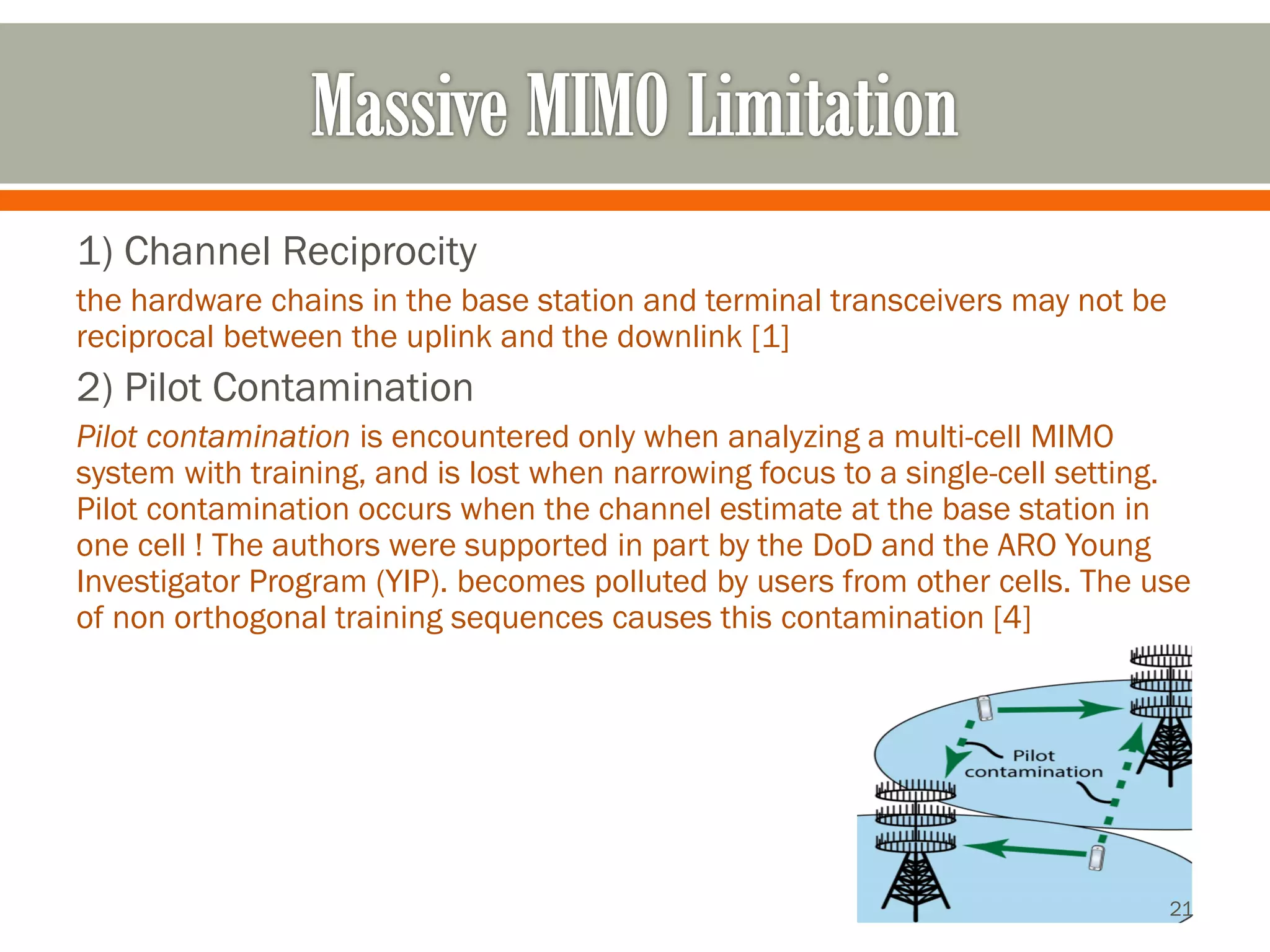 1) Channel Reciprocity 
the hardware chains in the base station and terminal transceivers may not be reciprocal between the uplink and the downlink [1] 
2) Pilot Contamination 
Pilot contamination is encountered only when analyzing a multi-cell MIMO system with training, and is lost when narrowing focus to a single-cell setting. Pilot contamination occurs when the channel estimate at the base station in one cell ! The authors were supported in part by the DoDand the ARO Young Investigator Program (YIP). becomes polluted by users from other cells. The use of non orthogonaltraining sequences causes this contamination [4] 
21 
 