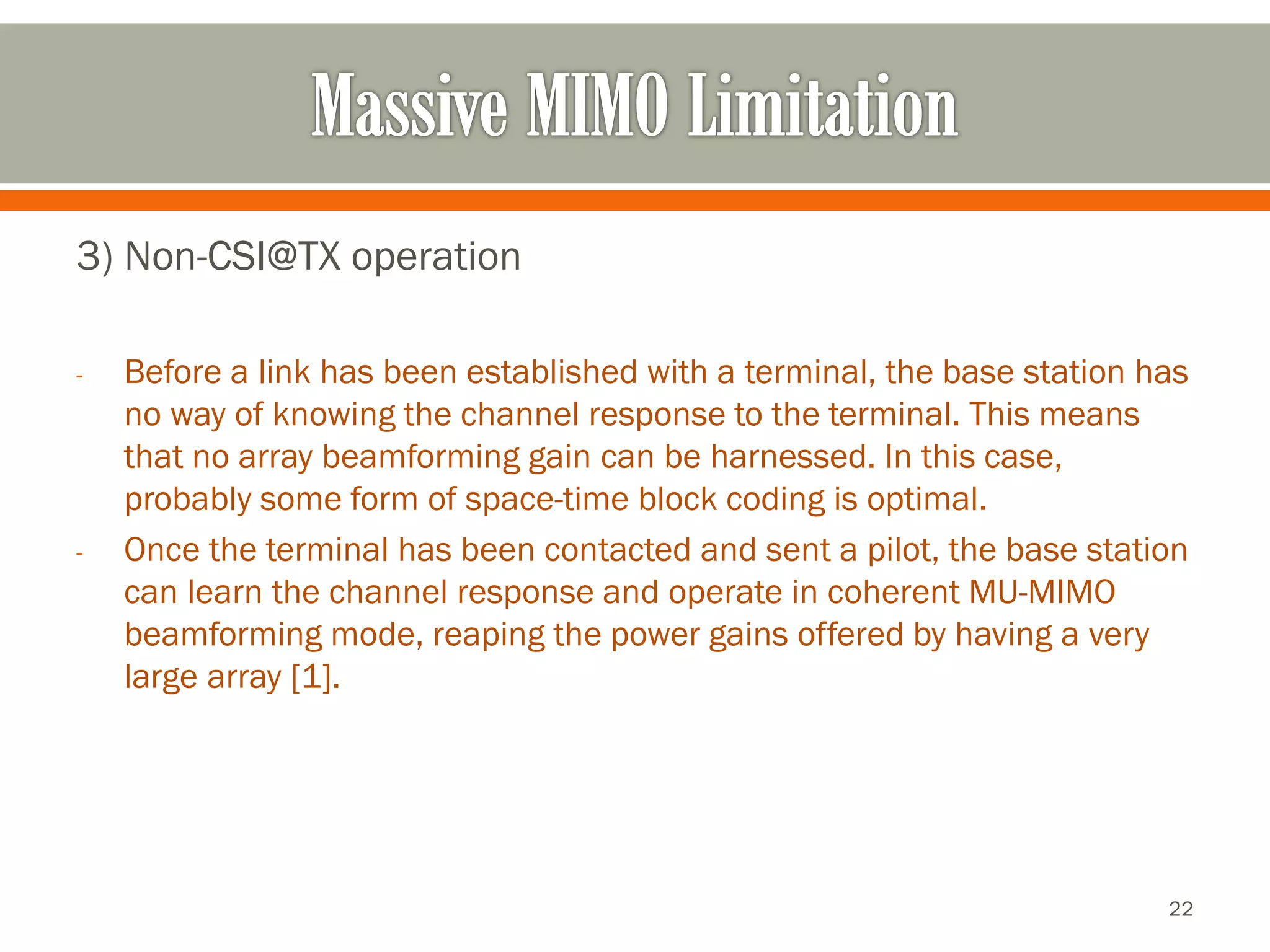 3) Non-CSI@TX operation 
-Before a link has been established with a terminal, the base station has no way of knowing the channel response to the terminal. This means that no array beamforming gain can be harnessed. In this case, probably some form of space-time block coding is optimal. 
-Once the terminal has been contacted and sent a pilot, the base station can learn the channel response and operate in coherent MU-MIMO beamforming mode, reaping the power gains offered by having a very large array [1]. 
22 
 
