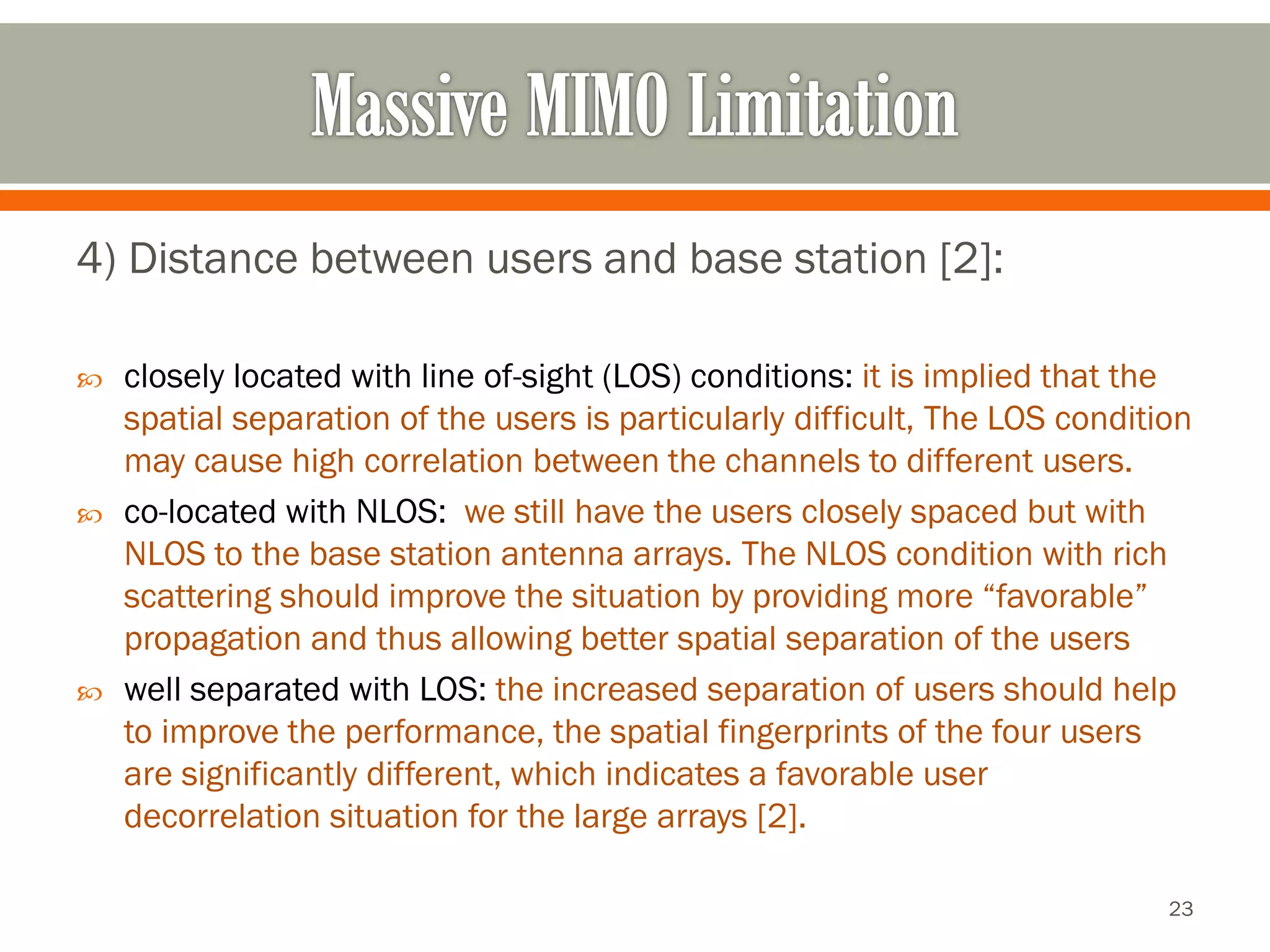 4) Distance between users and base station [2]: 
closely located with line of-sight (LOS) conditions:it is implied that the spatial separation of the users is particularly difficult, The LOS condition may cause high correlation between the channels to different users. 
co-located with NLOS:we still have the users closely spaced but with NLOS to the base station antenna arrays. The NLOS condition with rich scattering should improve the situation by providing more “favorable” propagation and thus allowing better spatial separation of the users 
well separated with LOS: the increased separation of users should help to improve the performance, the spatial fingerprints of the four users are significantly different, which indicates a favorable user decorrelationsituation for the large arrays [2]. 
23 
 
