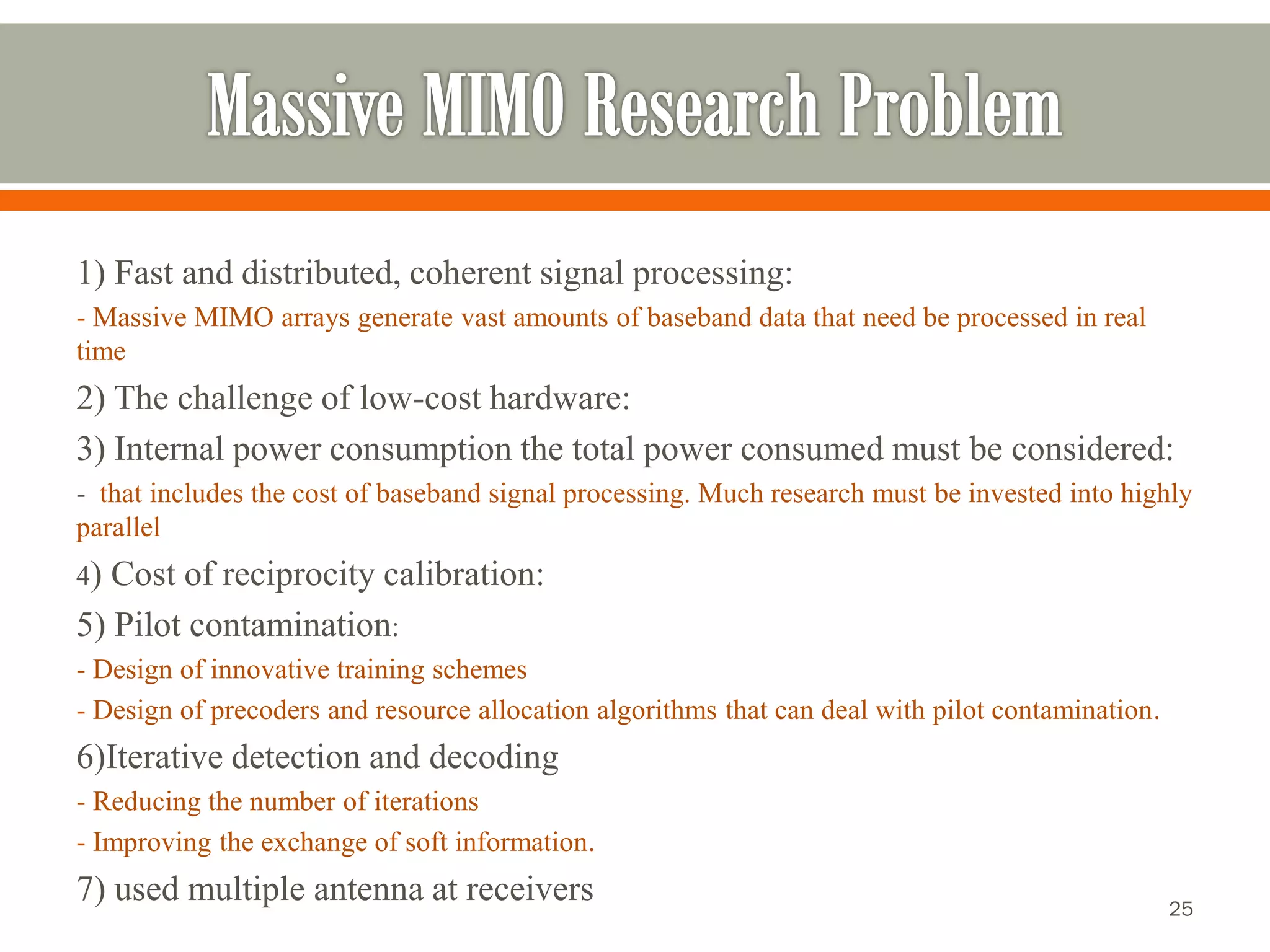 1) Fast and distributed, coherent signal processing: 
-Massive MIMO arrays generate vast amounts of baseband data that need be processed in real time 
2) The challenge of low-cost hardware: 
3) Internal power consumption the total power consumed must be considered: 
-that includes the cost of baseband signal processing. Much research must be invested into highly parallel 
4) Cost of reciprocity calibration: 
5) Pilot contamination: 
-Design of innovative training schemes 
-Design of precodersand resource allocation algorithms that can deal with pilot contamination. 
6)Iterative detection and decoding 
-Reducing the number of iterations 
-Improving the exchange of soft information. 
7) used multiple antenna at receivers 
25 
 