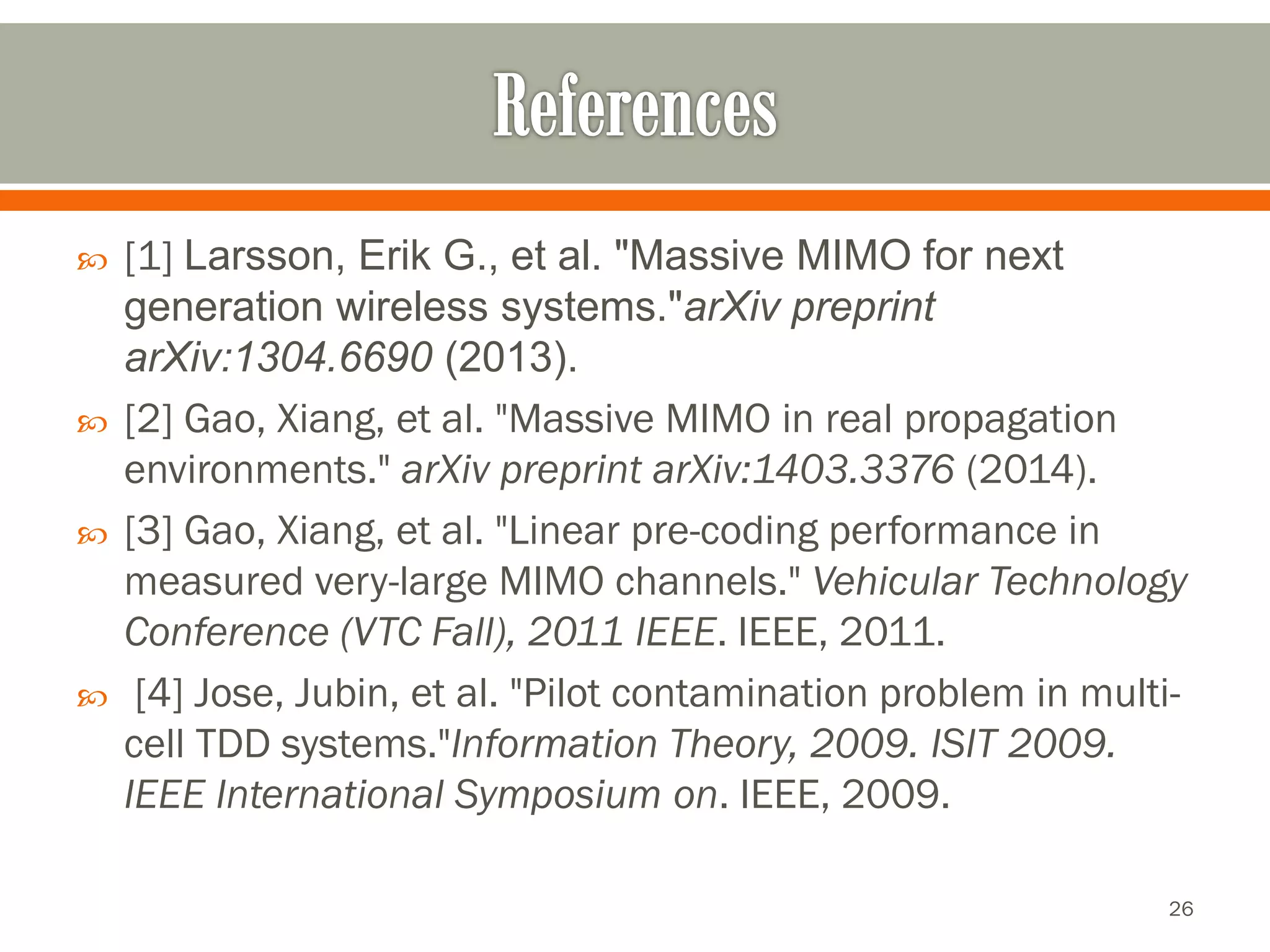 [1] Larsson, Erik G., et al. "Massive MIMO for next generation wireless systems."arXivpreprint arXiv:1304.6690(2013). 
[2] Gao, Xiang, et al. "Massive MIMO in real propagation environments."arXivpreprint arXiv:1403.3376(2014). 
[3] Gao, Xiang, et al. "Linear pre-coding performance in measured very-large MIMO channels."Vehicular Technology Conference (VTC Fall), 2011 IEEE. IEEE, 2011. 
[4] Jose, Jubin, et al. "Pilot contamination problem in multi- cell TDD systems."InformationTheory, 2009. ISIT 2009. IEEE International Symposium on. IEEE, 2009. 
26 
 