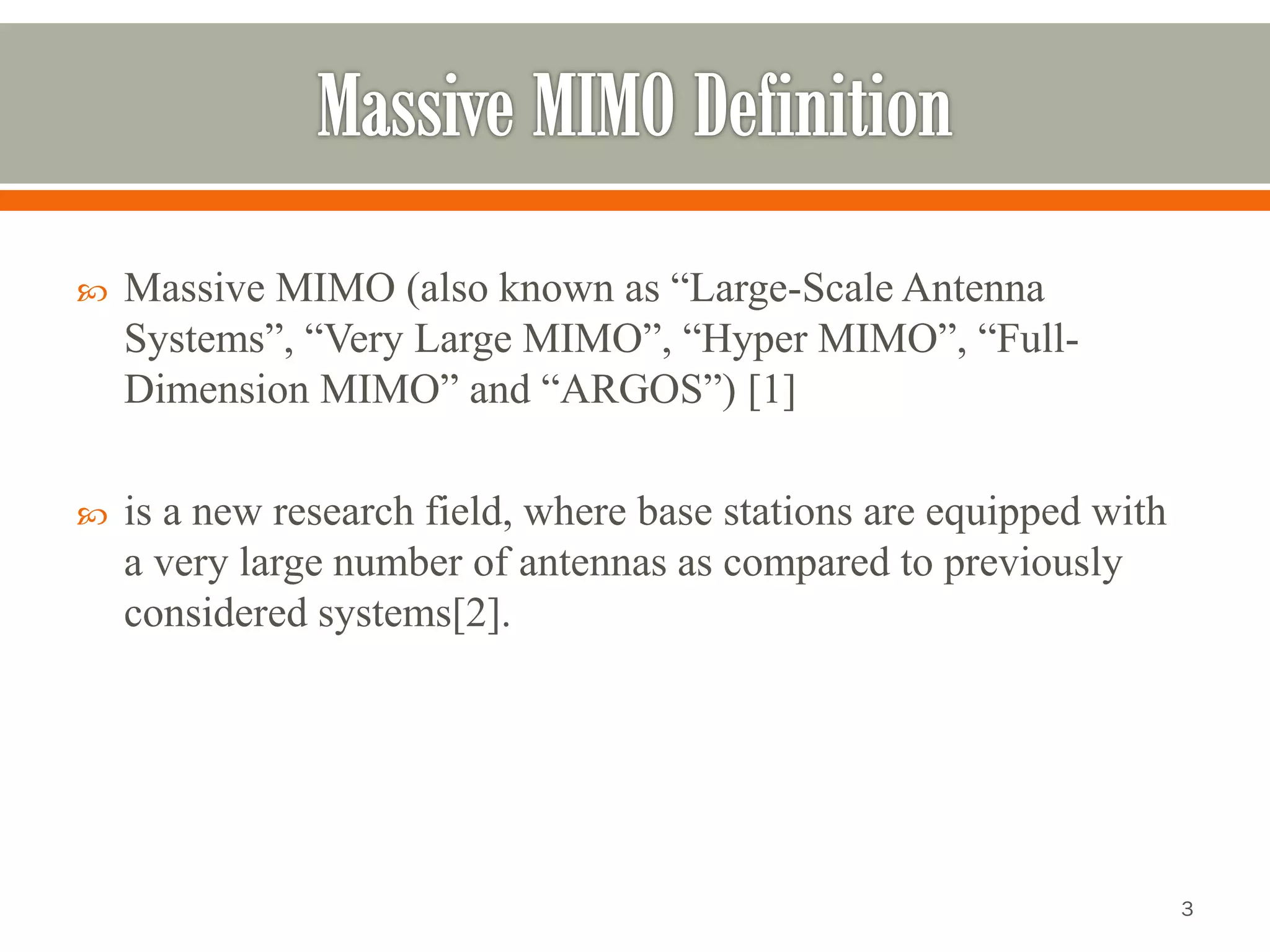 Massive MIMO (also known as “Large-Scale Antenna Systems”, “Very Large MIMO”, “Hyper MIMO”, “Full- Dimension MIMO” and “ARGOS”) [1] 
is a new research field, where base stations are equipped with a very large number of antennas as compared to previously considered systems[2]. 
3 
 