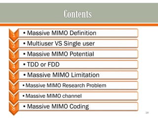 1 
•Massive MIMO Definition 
2 
•Multiuser VS Single user 
3 
•Massive MIMO Potential 
4 
•TDD or FDD 
5 
•Massive MIMO Limitation 
6 
•Massive MIMO Research Problem 
7 
•Massive MIMO channel 
8 
•Massive MIMO Coding 
14 
 