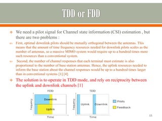 We need a pilot signal for Channel state information (CSI) estimation , but there are two problems : 
First, optimal downlink pilots should be mutually orthogonal between the antennas. This means that the amount of time frequency resources needed for downlink pilots scales as the number of antennas, so a massive MIMO system would require up to a hundred times more such resources than a conventional system. 
Second, the number of channel responses that each terminal must estimate is also proportional to the number of base station antennas. Hence, the uplink resources needed to inform the base station about the channel responses would be up to a hundred times larger than in conventional systems [1] [4]. 
The solution is to operate in TDD mode, and rely on reciprocity between the uplink and downlink channels [1] 
15 
 