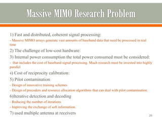 1) Fast and distributed, coherent signal processing: 
-Massive MIMO arrays generate vast amounts of baseband data that need be processed in real time 
2) The challenge of low-cost hardware: 
3) Internal power consumption the total power consumed must be considered: 
-that includes the cost of baseband signal processing. Much research must be invested into highly parallel 
4) Cost of reciprocity calibration: 
5) Pilot contamination: 
-Design of innovative training schemes 
-Design of precodersand resource allocation algorithms that can deal with pilot contamination. 
6)Iterative detection and decoding 
-Reducing the number of iterations 
-Improving the exchange of soft information. 
7) used multiple antenna at receivers 
25 
 