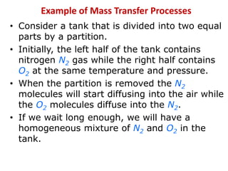 • Consider a tank that is divided into two equal
parts by a partition.
• Initially, the left half of the tank contains
nitrogen N2 gas while the right half contains
O2 at the same temperature and pressure.
• When the partition is removed the N2
molecules will start diffusing into the air while
the O2 molecules diffuse into the N2.
• If we wait long enough, we will have a
homogeneous mixture of N2 and O2 in the
tank.
Example of Mass Transfer Processes
 