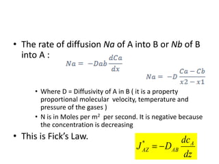 • The rate of diffusion Na of A into B or Nb of B
into A :
• Where D = Diffusivity of A in B ( it is a property
proportional molecular velocity, temperature and
pressure of the gases )
• N is in Moles per m2 per second. It is negative because
the concentration is decreasing
• This is Fick’s Law.
dz
dc
D
J A
AB
AZ 

*
 