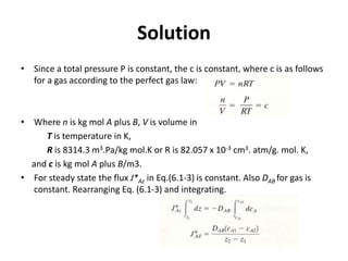 Solution
• Since a total pressure P is constant, the c is constant, where c is as follows
for a gas according to the perfect gas law:
• Where n is kg mol A plus B, V is volume in
T is temperature in K,
R is 8314.3 m3.Pa/kg mol.K or R is 82.057 x 10-3 cm3. atm/g. mol. K,
and c is kg mol A plus B/m3.
• For steady state the flux J*Az in Eq.(6.1-3) is constant. Also DAB for gas is
constant. Rearranging Eq. (6.1-3) and integrating.
 