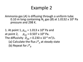 Example 2
Ammonia gas (A) is diffusing through a uniform tube
0.10 m long containing N2 gas (B) at 1.0132 x 105 Pa
pressure and 298 K.
1. At point 1, pA1 = 1.013 x 104 Pa and
at point 2, pA2 = 0.507 x 104 Pa.
The diffusivity DAB = 0.230 x 10-4 m2/s.
(a) Calculate the flux J*A at steady state
(b) Repeat for J*B
 