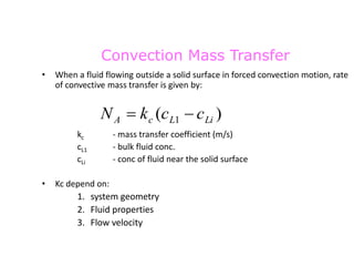Convection Mass Transfer
• When a fluid flowing outside a solid surface in forced convection motion, rate
of convective mass transfer is given by:
kc - mass transfer coefficient (m/s)
cL1 - bulk fluid conc.
cLi - conc of fluid near the solid surface
• Kc depend on:
1. system geometry
2. Fluid properties
3. Flow velocity
)
( 1 Li
L
c
A c
c
k
N 

 