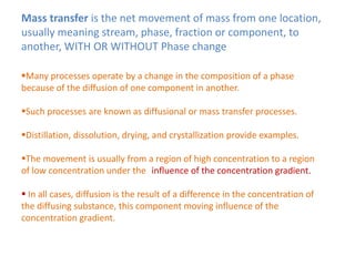 Mass transfer is the net movement of mass from one location,
usually meaning stream, phase, fraction or component, to
another, WITH OR WITHOUT Phase change
Many processes operate by a change in the composition of a phase
because of the diffusion of one component in another.
Such processes are known as diffusional or mass transfer processes.
Distillation, dissolution, drying, and crystallization provide examples.
The movement is usually from a region of high concentration to a region
of low concentration under the tinfluence of the concentration gradient.
 In all cases, diffusion is the result of a difference in the concentration of
the diffusing substance, this component moving influence of the
concentration gradient.
 