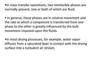 In mass transfer operations, two immiscible phases are
normally present, one or both of which are fluid.
 In general, these phases are in relative movement and
the rate at which a component is transferred from one
phase to the other is greatly influenced by the bulk
movement imposed upon the fluids.
In most drying processes, for example, water vapor
diffuses from a saturated layer in contact with the drying
surface into a turbulent air stream.
 