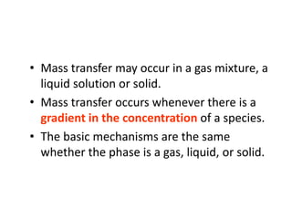 • Mass transfer may occur in a gas mixture, a
liquid solution or solid.
• Mass transfer occurs whenever there is a
gradient in the concentration of a species.
• The basic mechanisms are the same
whether the phase is a gas, liquid, or solid.
 
