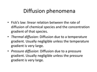 Diffusion phenomena
• Fick’s law: linear relation between the rate of
diffusion of chemical species and the concentration
gradient of that species.
• Thermal diffusion: Diffusion due to a temperature
gradient. Usually negligible unless the temperature
gradient is very large.
• Pressure diffusion: Diffusion due to a pressure
gradient. Usually negligible unless the pressure
gradient is very large.
 