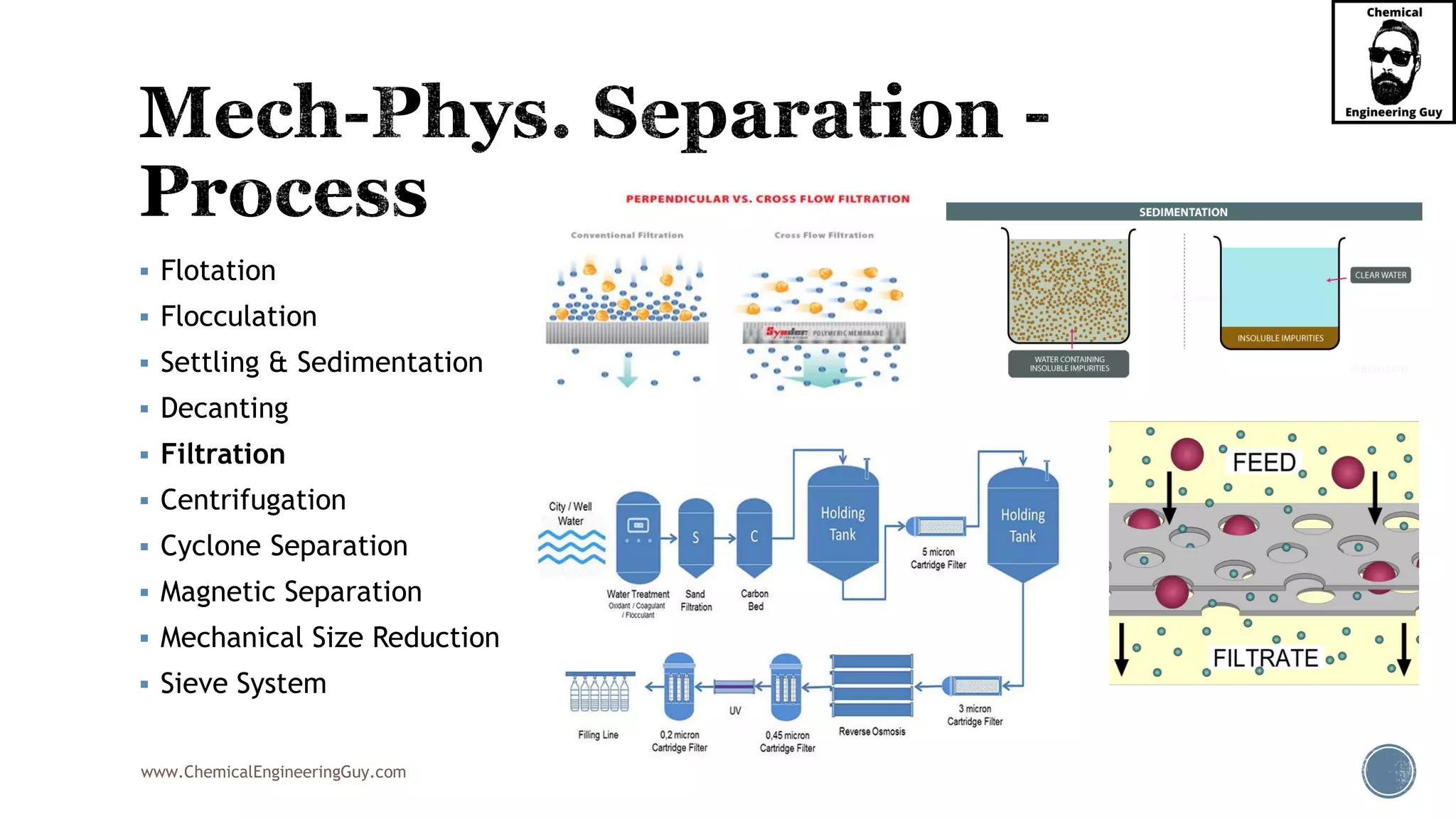 www.ChemicalEngineeringGuy.com
▪ Flotation
▪ Flocculation
▪ Settling & Sedimentation
▪ Decanting
▪ Filtration
▪ Centrifugation
▪ Cyclone Separation
▪ Magnetic Separation
▪ Mechanical Size Reduction
▪ Sieve System
 