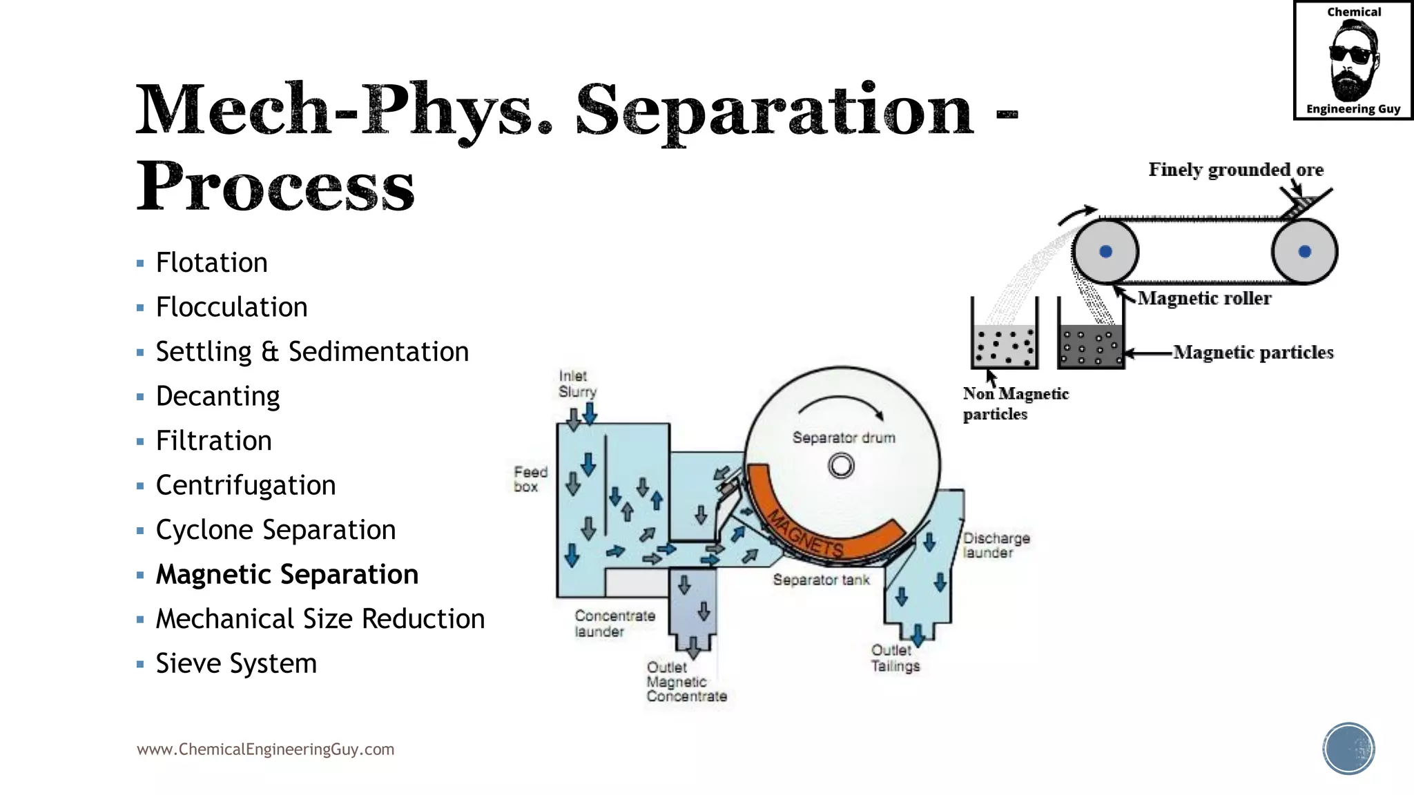 www.ChemicalEngineeringGuy.com
▪ Flotation
▪ Flocculation
▪ Settling & Sedimentation
▪ Decanting
▪ Filtration
▪ Centrifugation
▪ Cyclone Separation
▪ Magnetic Separation
▪ Mechanical Size Reduction
▪ Sieve System
 