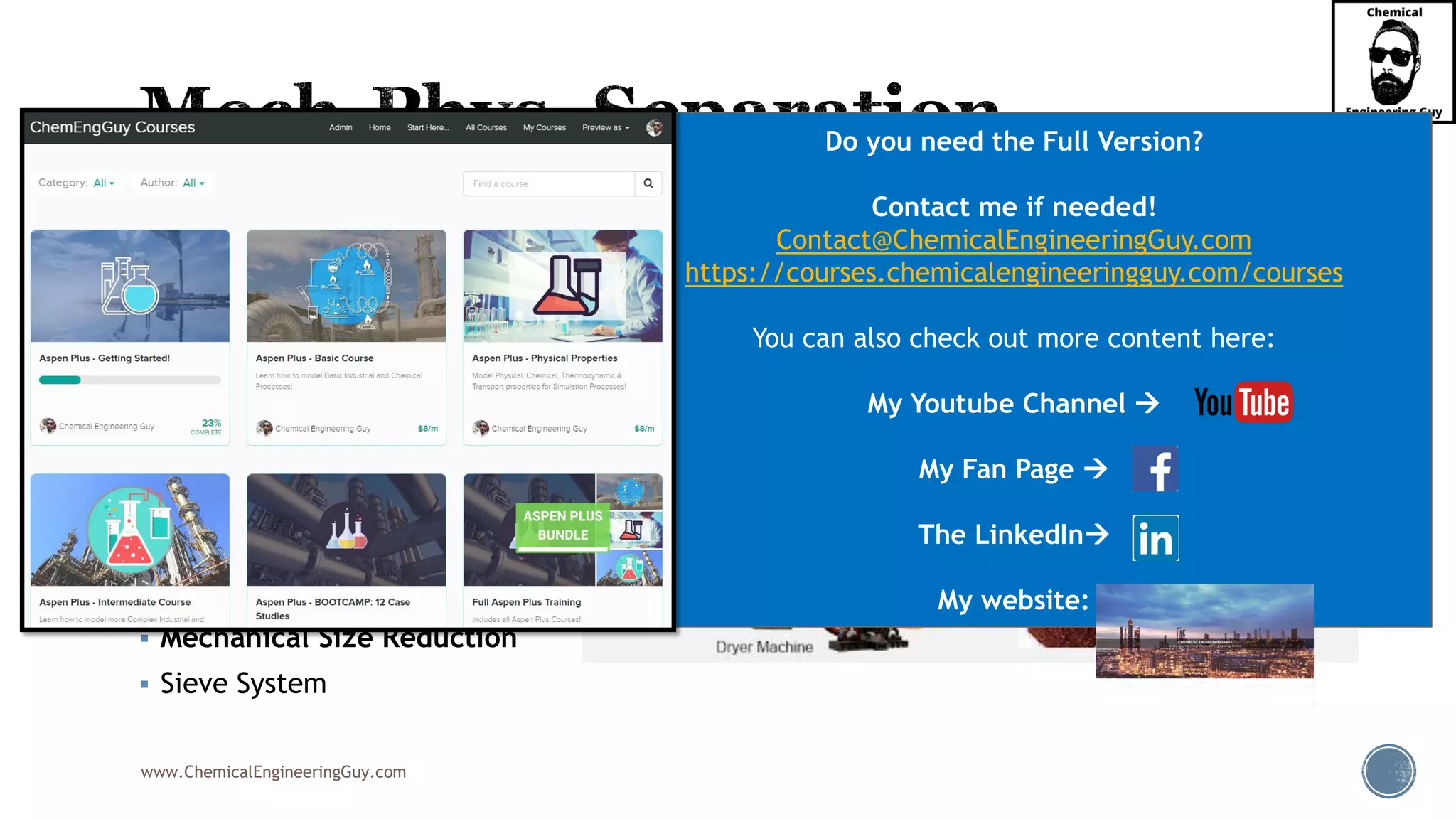 www.ChemicalEngineeringGuy.com
▪ Flotation
▪ Flocculation
▪ Settling & Sedimentation
▪ Decanting
▪ Filtration
▪ Centrifugation
▪ Cyclone Separation
▪ Magnetic Separation
▪ Mechanical Size Reduction
▪ Sieve System
Do you need the Full Version?
Contact me if needed!
Contact@ChemicalEngineeringGuy.com
https://courses.chemicalengineeringguy.com/courses
You can also check out more content here:
My Youtube Channel →
My Fan Page →
The LinkedIn→
My website:
 