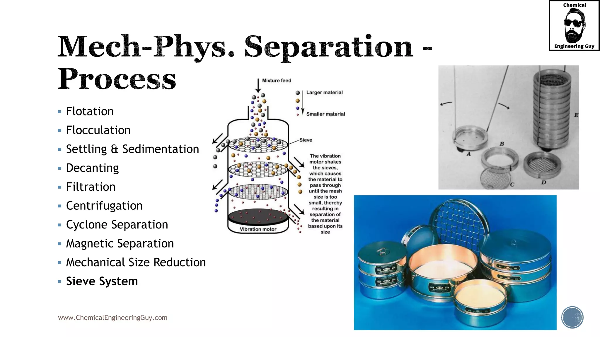 www.ChemicalEngineeringGuy.com
▪ Flotation
▪ Flocculation
▪ Settling & Sedimentation
▪ Decanting
▪ Filtration
▪ Centrifugation
▪ Cyclone Separation
▪ Magnetic Separation
▪ Mechanical Size Reduction
▪ Sieve System
 