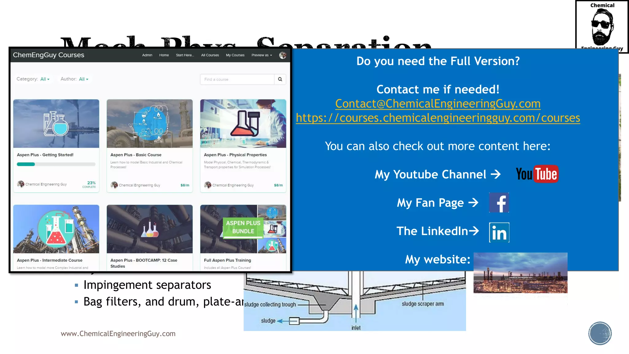 www.ChemicalEngineeringGuy.com
▪ Common Equipment:
▪ Settlers
▪ Decanters
▪ Coalescers
▪ Vanes
▪ Centrifuges
▪ Demisters & Mesh pads
▪ Knock-out drums
▪ Electrostatic precipitators
▪ Cyclones
▪ Impingement separators
▪ Bag filters, and drum, plate-and-frame, and vacuum filters
Do you need the Full Version?
Contact me if needed!
Contact@ChemicalEngineeringGuy.com
https://courses.chemicalengineeringguy.com/courses
You can also check out more content here:
My Youtube Channel →
My Fan Page →
The LinkedIn→
My website:
 