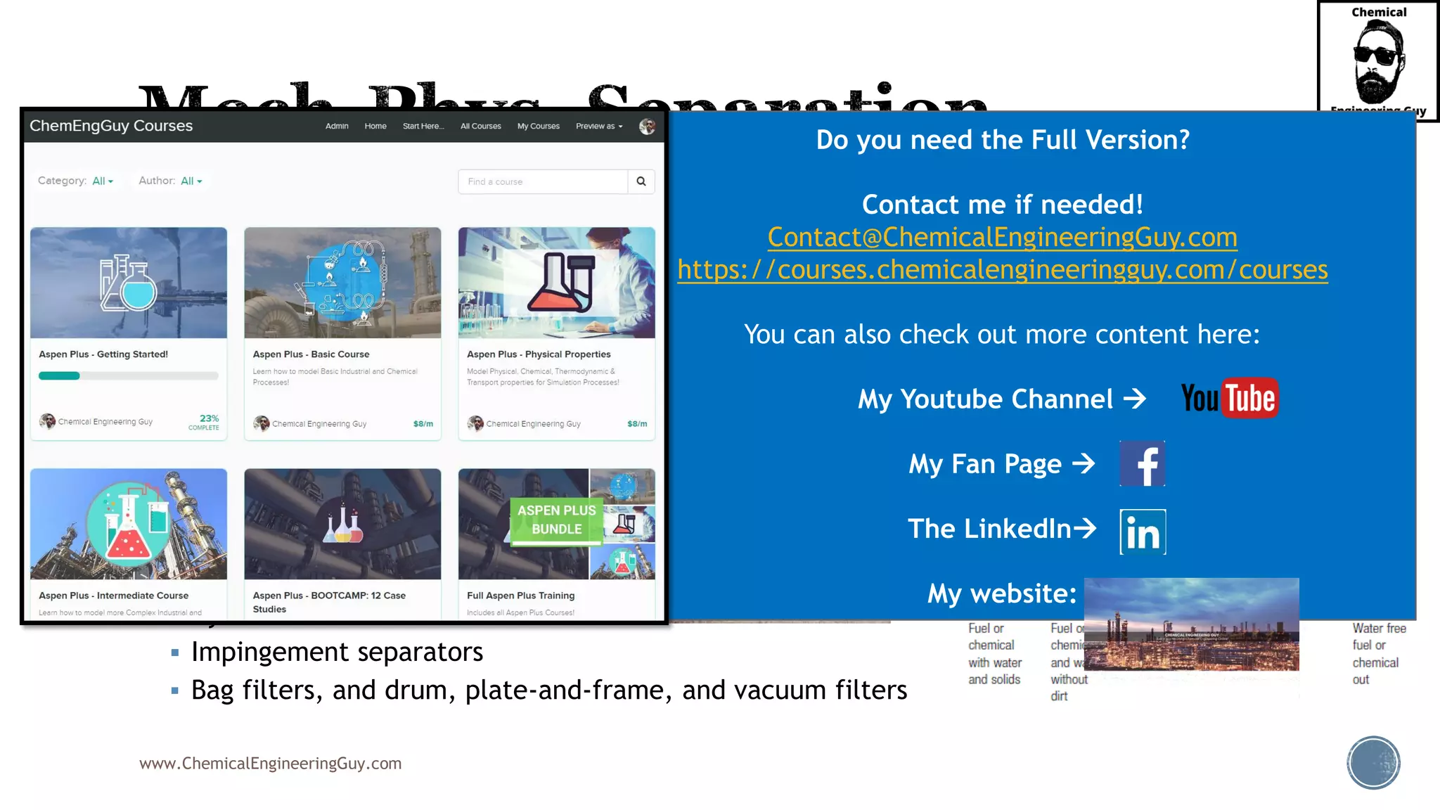 www.ChemicalEngineeringGuy.com
▪ Common Equipment:
▪ Settlers
▪ Decanters
▪ Coalescers
▪ Vanes
▪ Centrifuges
▪ Demisters & Mesh pads
▪ Knock-out drums
▪ Electrostatic precipitators
▪ Cyclones
▪ Impingement separators
▪ Bag filters, and drum, plate-and-frame, and vacuum filters
Do you need the Full Version?
Contact me if needed!
Contact@ChemicalEngineeringGuy.com
https://courses.chemicalengineeringguy.com/courses
You can also check out more content here:
My Youtube Channel →
My Fan Page →
The LinkedIn→
My website:
 