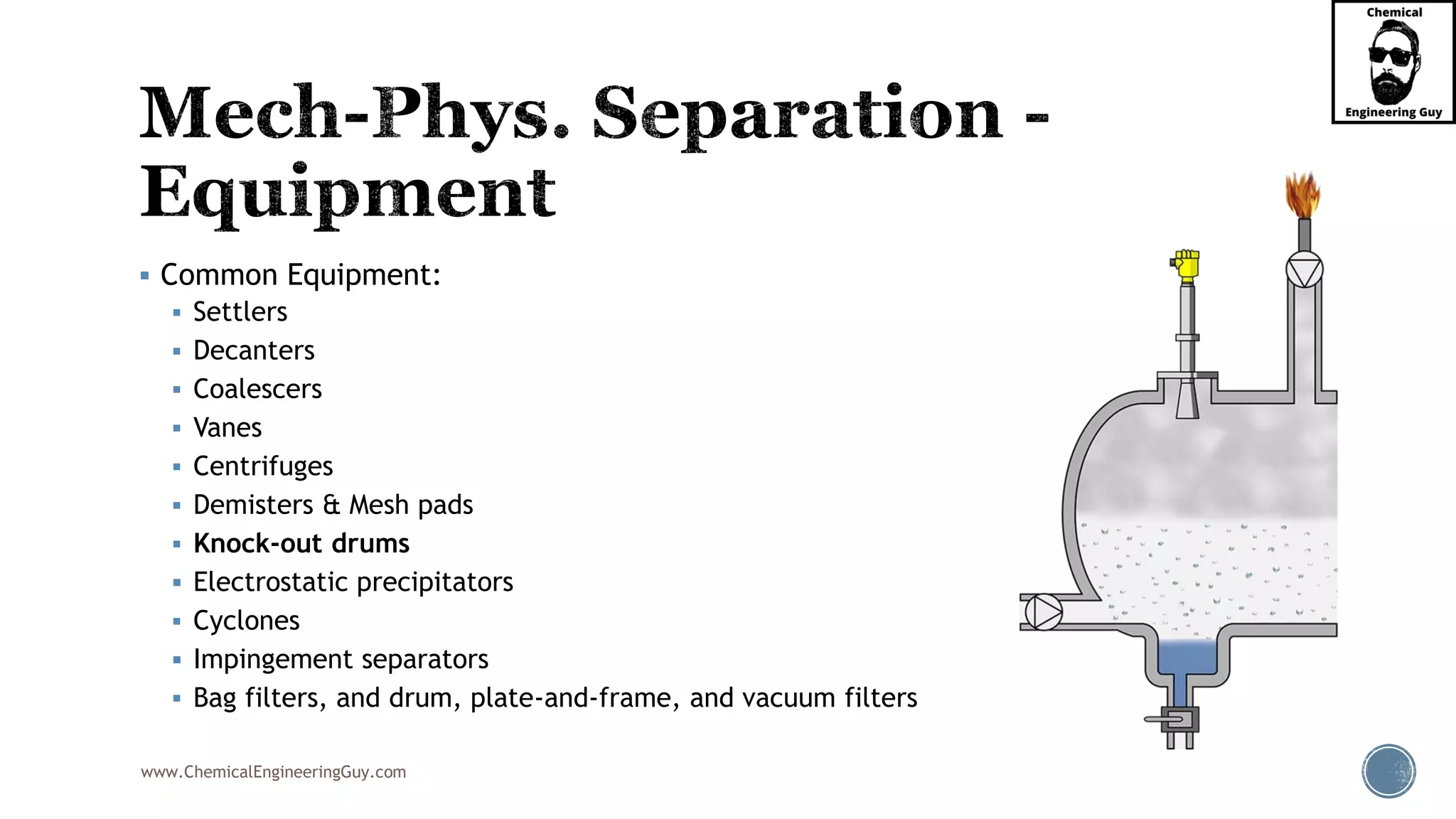 www.ChemicalEngineeringGuy.com
▪ Common Equipment:
▪ Settlers
▪ Decanters
▪ Coalescers
▪ Vanes
▪ Centrifuges
▪ Demisters & Mesh pads
▪ Knock-out drums
▪ Electrostatic precipitators
▪ Cyclones
▪ Impingement separators
▪ Bag filters, and drum, plate-and-frame, and vacuum filters
 