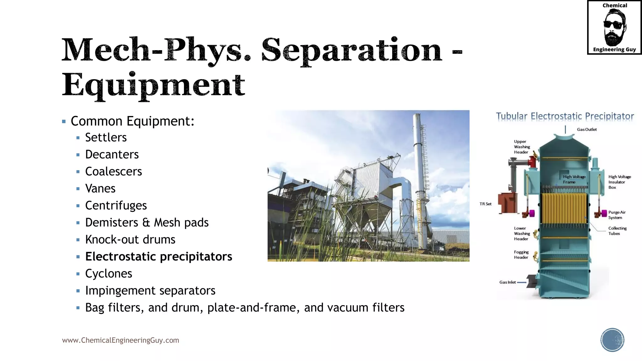 www.ChemicalEngineeringGuy.com
▪ Common Equipment:
▪ Settlers
▪ Decanters
▪ Coalescers
▪ Vanes
▪ Centrifuges
▪ Demisters & Mesh pads
▪ Knock-out drums
▪ Electrostatic precipitators
▪ Cyclones
▪ Impingement separators
▪ Bag filters, and drum, plate-and-frame, and vacuum filters
 