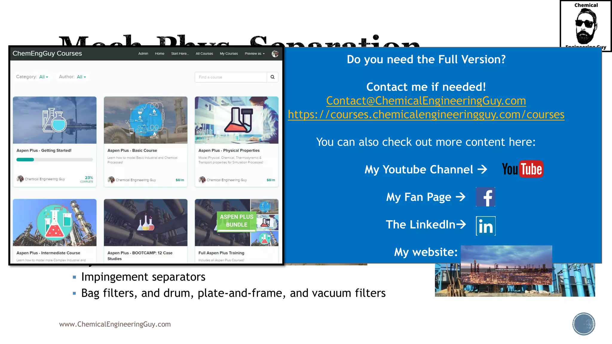 www.ChemicalEngineeringGuy.com
▪ Common Equipment:
▪ Settlers
▪ Decanters
▪ Coalescers
▪ Vanes
▪ Centrifuges
▪ Demisters & Mesh pads
▪ Knock-out drums
▪ Electrostatic precipitators
▪ Cyclones
▪ Impingement separators
▪ Bag filters, and drum, plate-and-frame, and vacuum filters
Do you need the Full Version?
Contact me if needed!
Contact@ChemicalEngineeringGuy.com
https://courses.chemicalengineeringguy.com/courses
You can also check out more content here:
My Youtube Channel →
My Fan Page →
The LinkedIn→
My website:
 
