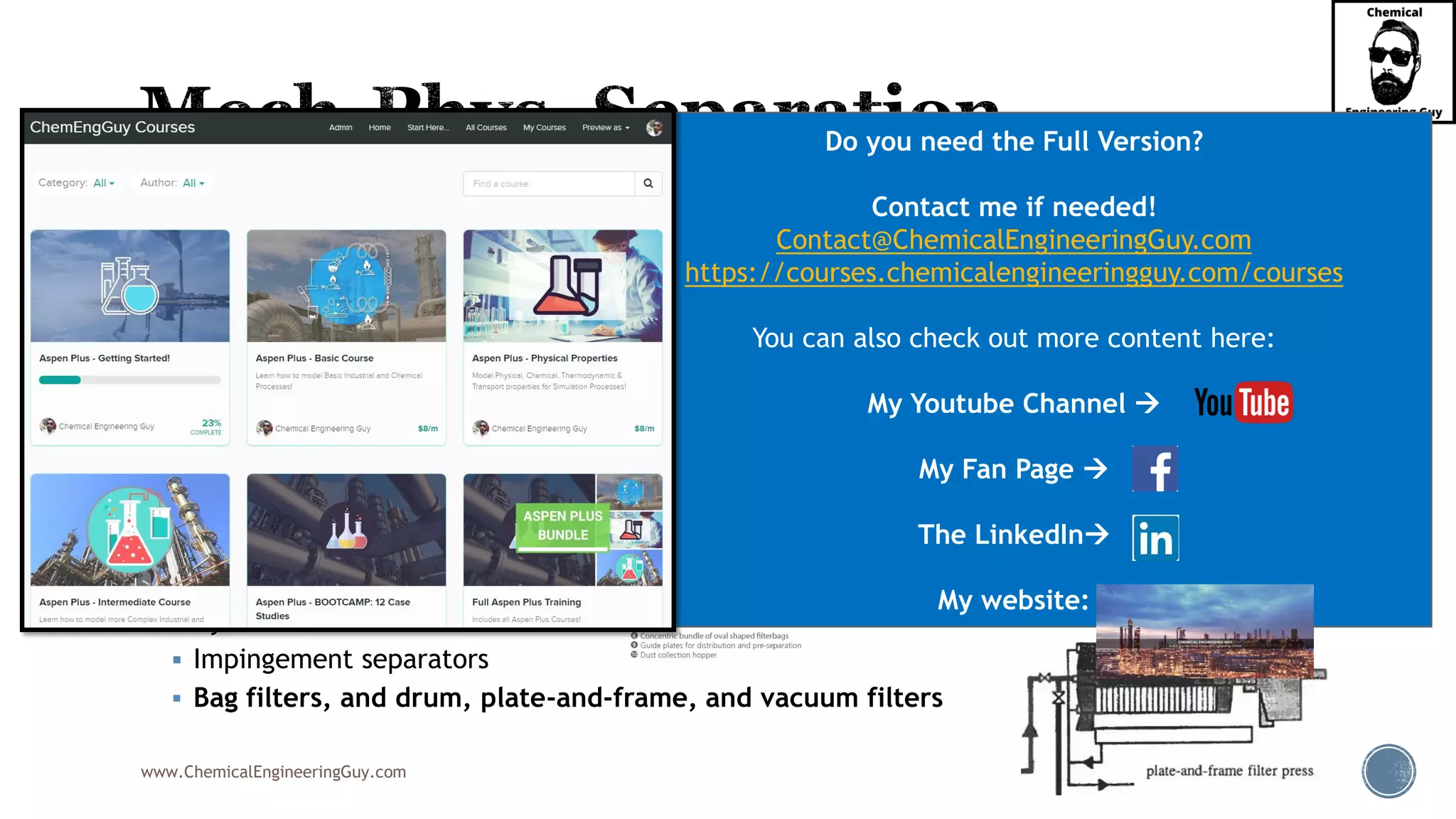 www.ChemicalEngineeringGuy.com
▪ Common Equipment:
▪ Settlers
▪ Decanters
▪ Coalescers
▪ Vanes
▪ Centrifuges
▪ Demisters & Mesh pads
▪ Knock-out drums
▪ Electrostatic precipitators
▪ Cyclones
▪ Impingement separators
▪ Bag filters, and drum, plate-and-frame, and vacuum filters
Do you need the Full Version?
Contact me if needed!
Contact@ChemicalEngineeringGuy.com
https://courses.chemicalengineeringguy.com/courses
You can also check out more content here:
My Youtube Channel →
My Fan Page →
The LinkedIn→
My website:
 