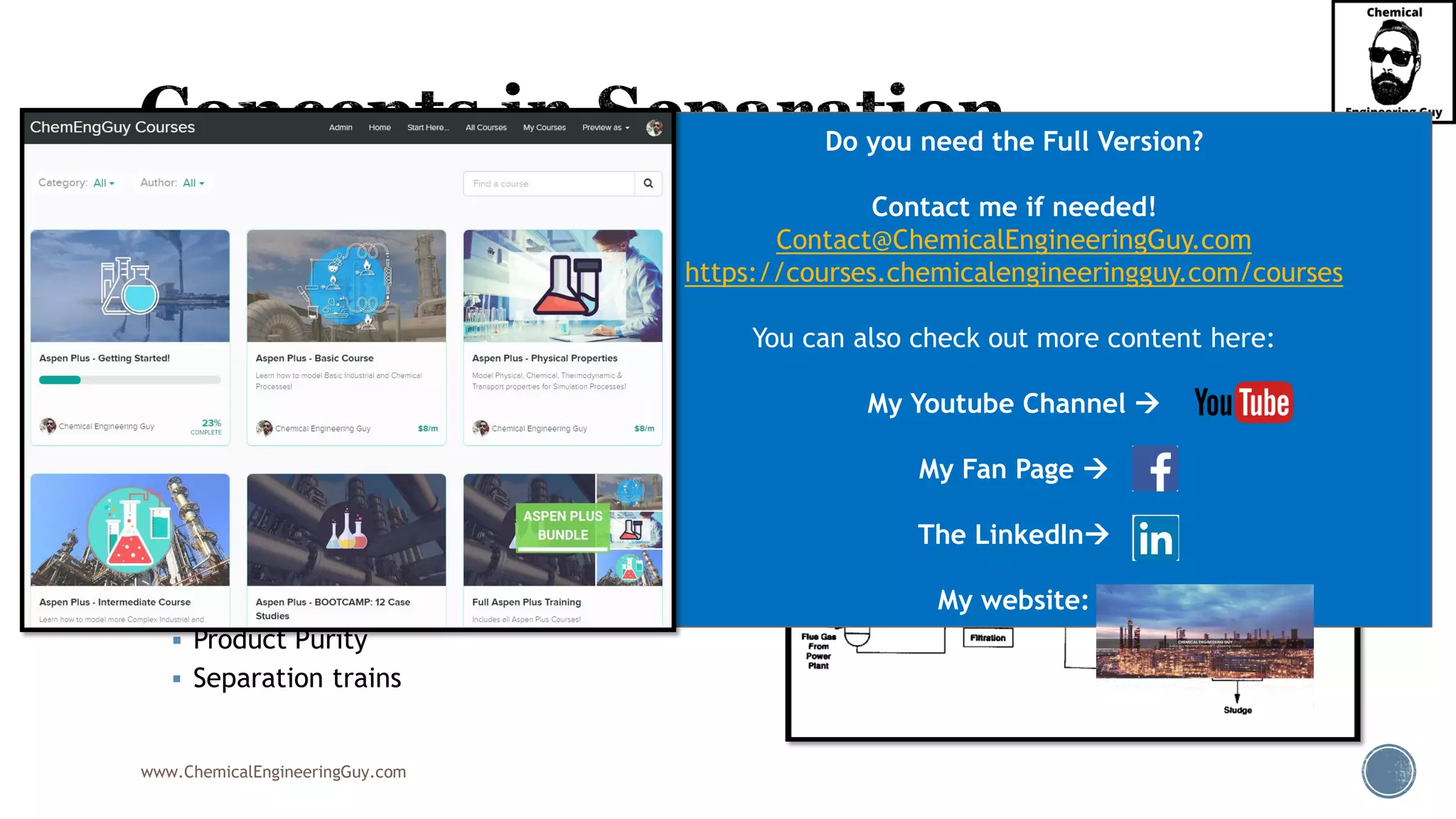 www.ChemicalEngineeringGuy.com
▪ There are many variables to track and keep pace when doing a separation process.
▪ Identifying the best split fractions, ratios, purity, concentrations and methodologies
is key for a feasible Process Separation
▪ Some examples:
▪ Key Components (light key, heavy key)
▪ Split Fraction
▪ Split Ratio
▪ Separation Factor
▪ Recovery
▪ Product Purity
▪ Separation trains
Do you need the Full Version?
Contact me if needed!
Contact@ChemicalEngineeringGuy.com
https://courses.chemicalengineeringguy.com/courses
You can also check out more content here:
My Youtube Channel →
My Fan Page →
The LinkedIn→
My website:
 
