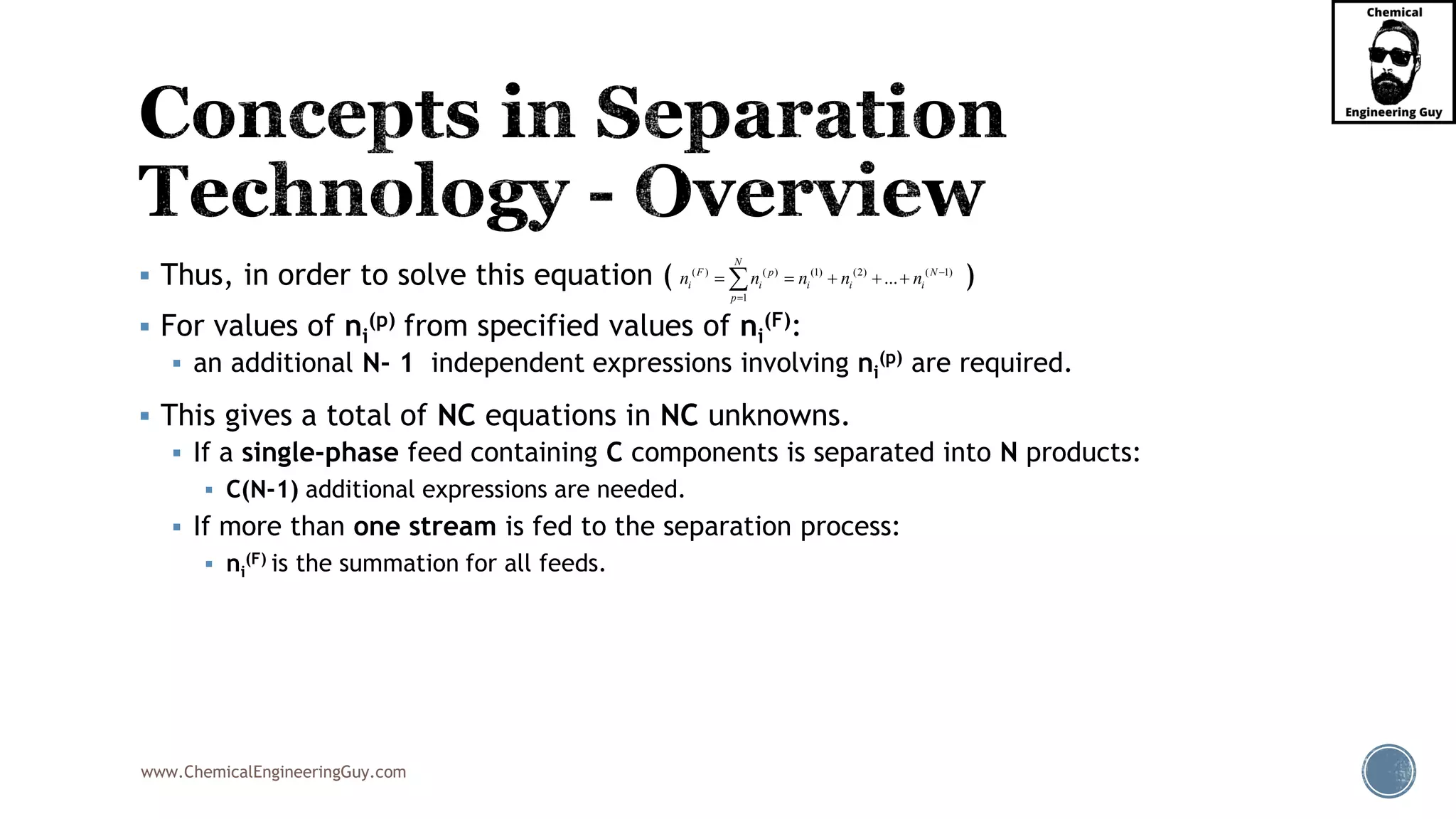 www.ChemicalEngineeringGuy.com
▪ Thus, in order to solve this equation ( )
▪ For values of ni
(p) from specified values of ni
(F):
▪ an additional N- 1 independent expressions involving ni
(p) are required.
▪ This gives a total of NC equations in NC unknowns.
▪ If a single-phase feed containing C components is separated into N products:
▪ C(N-1) additional expressions are needed.
▪ If more than one stream is fed to the separation process:
▪ ni
(F) is the summation for all feeds.
( ) ( ) (1) (2) ( 1)
1
...
N
F p N
i i i i i
p
n n n n n −
=
= = + + +
 