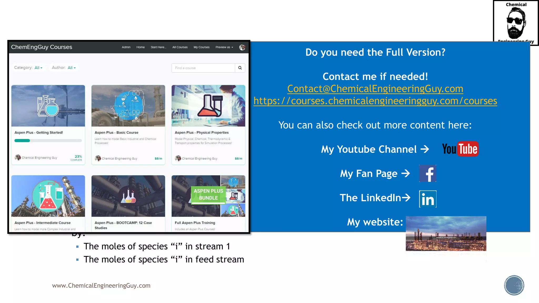 www.ChemicalEngineeringGuy.com
▪ The split fraction, SF, for component “I” in separator “k”
is the fraction found in the first product:
▪ Which reads:
▪ Sfi,k = Split Fraction of species “I” in separator “k” is given
by:
▪ The moles of species “i” in stream 1
▪ The moles of species “i” in feed stream
(1)
,
, (F)
,
i k
i k
i k
n
SF
n
=
Do you need the Full Version?
Contact me if needed!
Contact@ChemicalEngineeringGuy.com
https://courses.chemicalengineeringguy.com/courses
You can also check out more content here:
My Youtube Channel →
My Fan Page →
The LinkedIn→
My website:
 