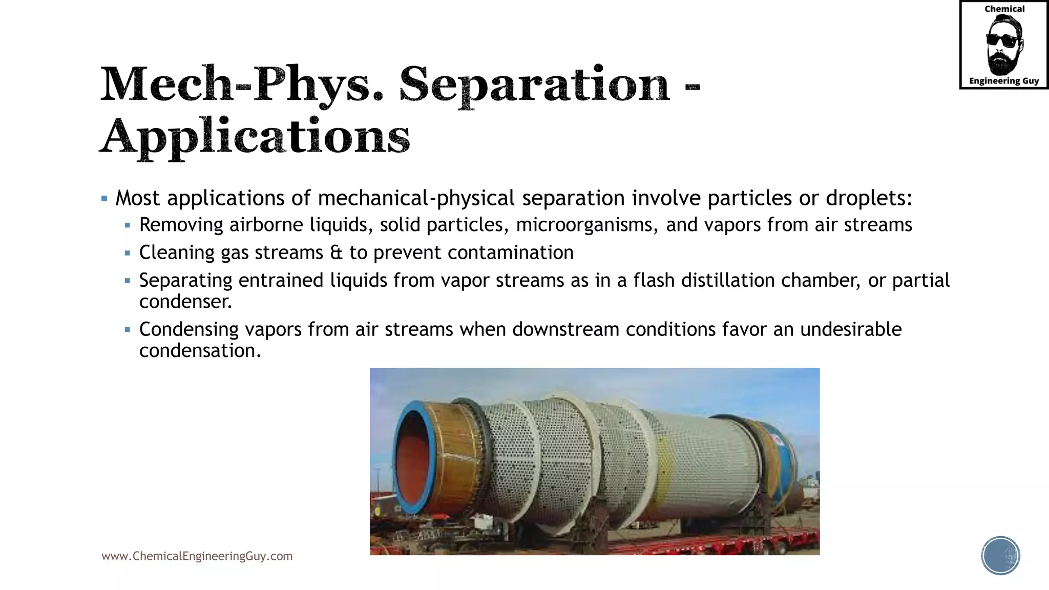 www.ChemicalEngineeringGuy.com
▪ Most applications of mechanical-physical separation involve particles or droplets:
▪ Removing airborne liquids, solid particles, microorganisms, and vapors from air streams
▪ Cleaning gas streams & to prevent contamination
▪ Separating entrained liquids from vapor streams as in a flash distillation chamber, or partial
condenser.
▪ Condensing vapors from air streams when downstream conditions favor an undesirable
condensation.
 