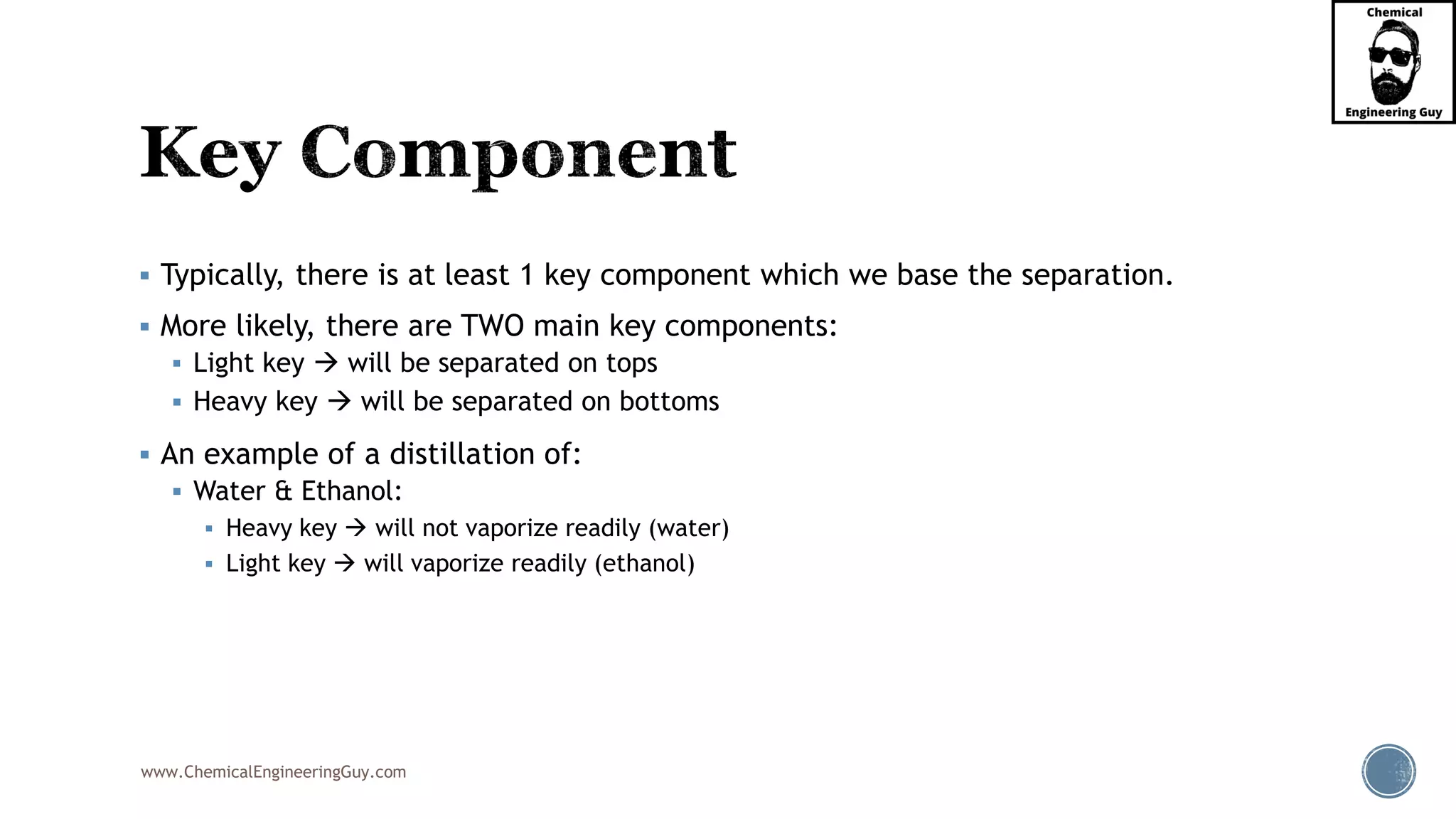 www.ChemicalEngineeringGuy.com
▪ Typically, there is at least 1 key component which we base the separation.
▪ More likely, there are TWO main key components:
▪ Light key → will be separated on tops
▪ Heavy key → will be separated on bottoms
▪ An example of a distillation of:
▪ Water & Ethanol:
▪ Heavy key → will not vaporize readily (water)
▪ Light key → will vaporize readily (ethanol)
 