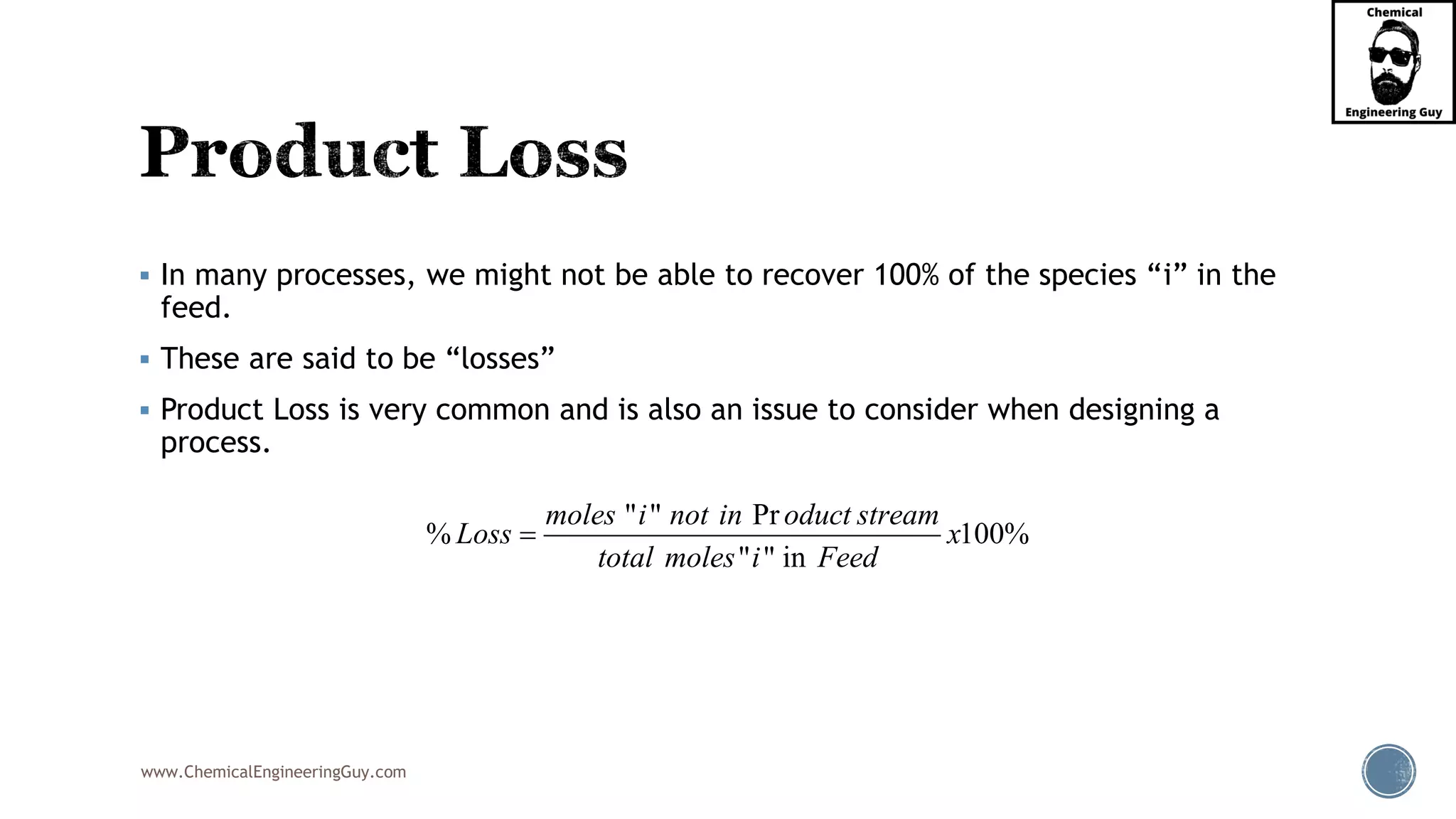 www.ChemicalEngineeringGuy.com
▪ In many processes, we might not be able to recover 100% of the species “i” in the
feed.
▪ These are said to be “losses”
▪ Product Loss is very common and is also an issue to consider when designing a
process.
" " Pr
% 100%
" " in
moles i not in oduct stream
Loss x
total moles i Feed
=
 