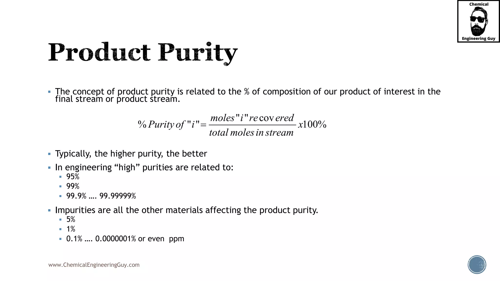 www.ChemicalEngineeringGuy.com
▪ The concept of product purity is related to the % of composition of our product of interest in the
final stream or product stream.
▪ Typically, the higher purity, the better
▪ In engineering “high” purities are related to:
▪ 95%
▪ 99%
▪ 99.9% …. 99.99999%
▪ Impurities are all the other materials affecting the product purity.
▪ 5%
▪ 1%
▪ 0.1% …. 0.0000001% or even ppm
" " cov
% " " 100%
moles i re ered
Purityof i x
total molesin stream
=
 