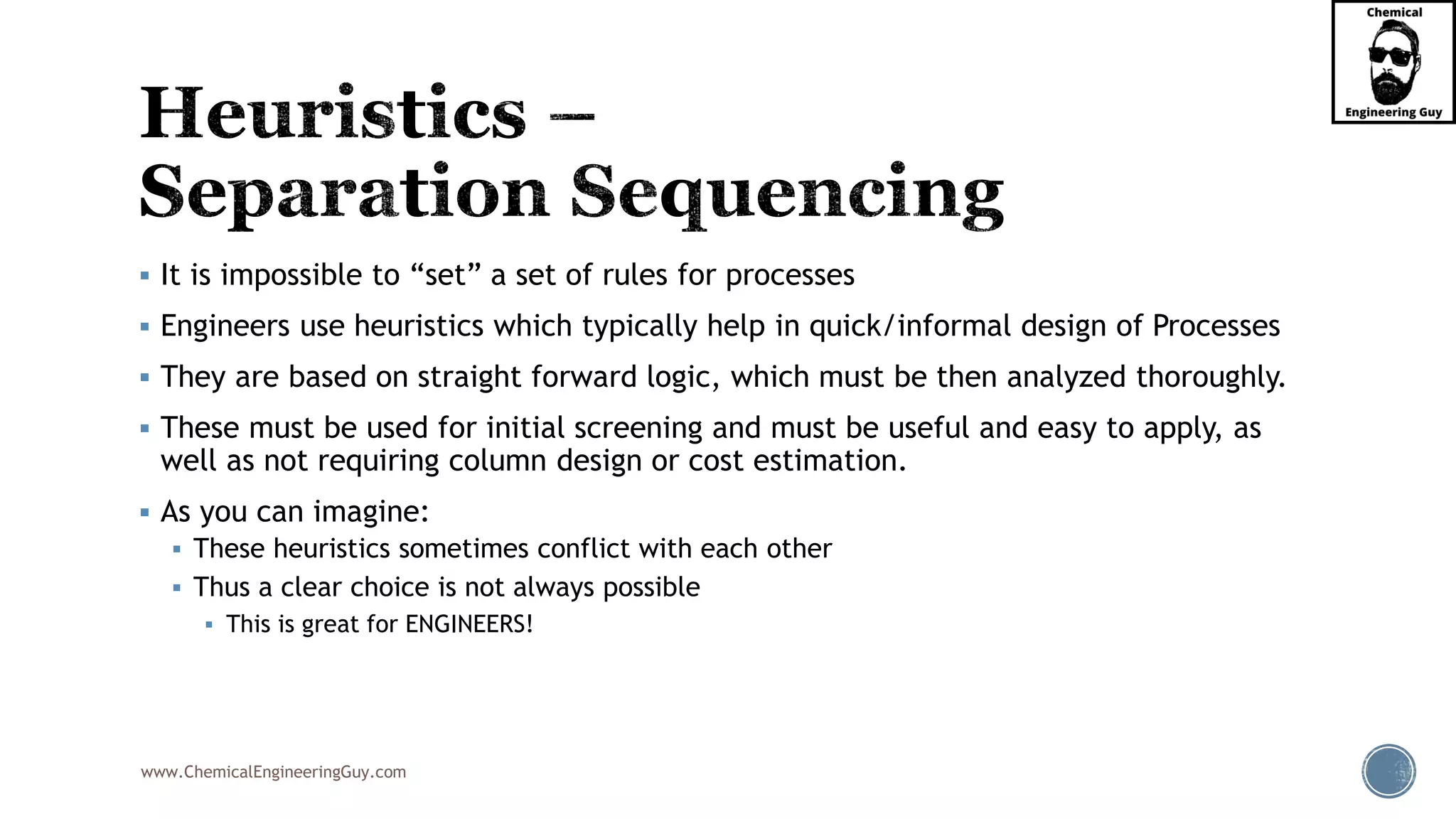www.ChemicalEngineeringGuy.com
▪ It is impossible to “set” a set of rules for processes
▪ Engineers use heuristics which typically help in quick/informal design of Processes
▪ They are based on straight forward logic, which must be then analyzed thoroughly.
▪ These must be used for initial screening and must be useful and easy to apply, as
well as not requiring column design or cost estimation.
▪ As you can imagine:
▪ These heuristics sometimes conflict with each other
▪ Thus a clear choice is not always possible
▪ This is great for ENGINEERS!
 