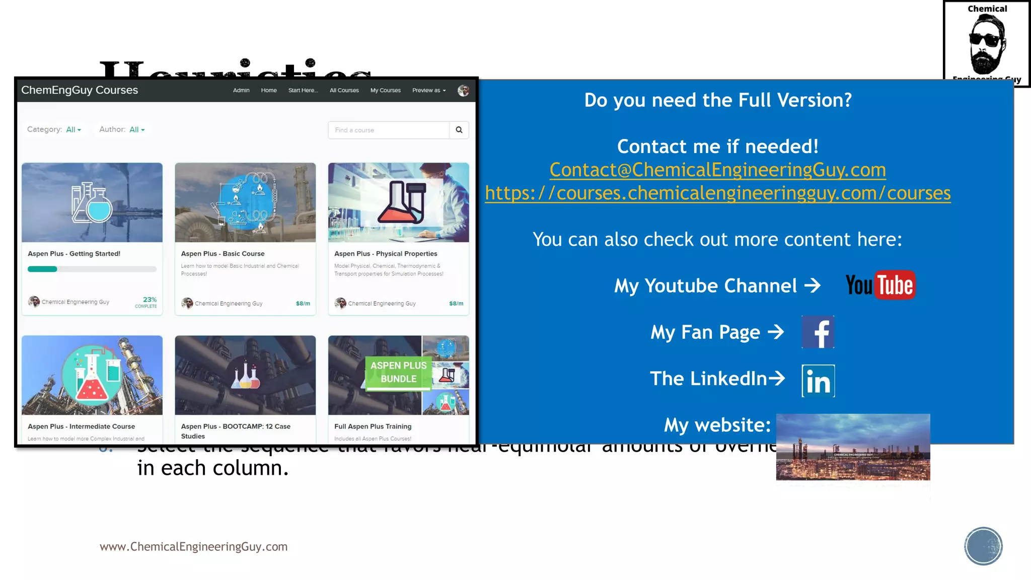 www.ChemicalEngineeringGuy.com
1. Remove unstable, corrosive, or chemically reactive components early in the
sequence.
2. Remove final products one by one as overhead distillates.
3. Remove, early in the sequence, those components of greatest molar percentage
in the feed.
4. Make the most difficult separations in the absence of the other components.
5. Leave for later in the sequence those separations that produce final products of
the highest purities.
6. Select the sequence that favors near-equimolar amounts of overhead and bottoms
in each column.
Do you need the Full Version?
Contact me if needed!
Contact@ChemicalEngineeringGuy.com
https://courses.chemicalengineeringguy.com/courses
You can also check out more content here:
My Youtube Channel →
My Fan Page →
The LinkedIn→
My website:
 