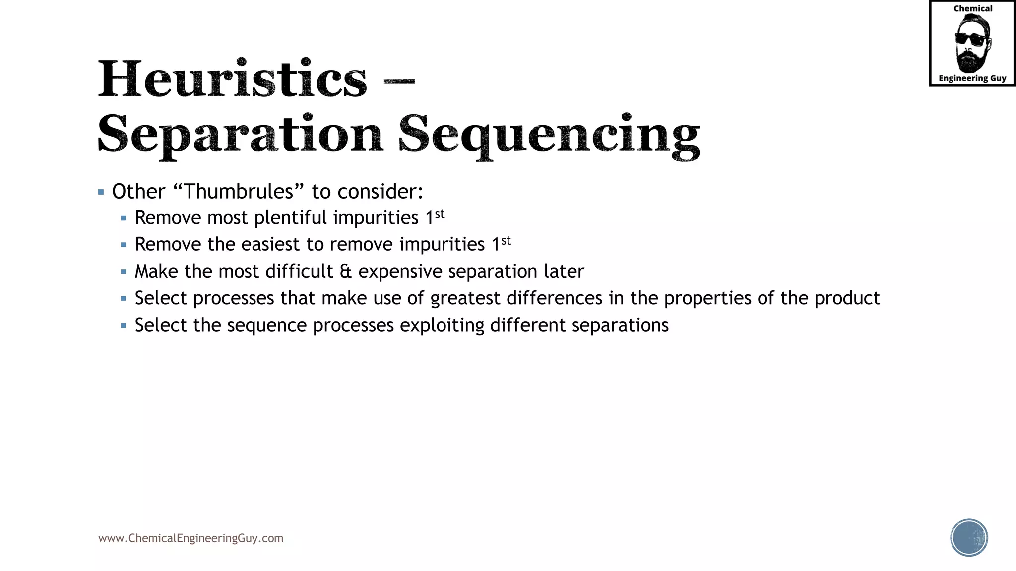 www.ChemicalEngineeringGuy.com
▪ Other “Thumbrules” to consider:
▪ Remove most plentiful impurities 1st
▪ Remove the easiest to remove impurities 1st
▪ Make the most difficult & expensive separation later
▪ Select processes that make use of greatest differences in the properties of the product
▪ Select the sequence processes exploiting different separations
 