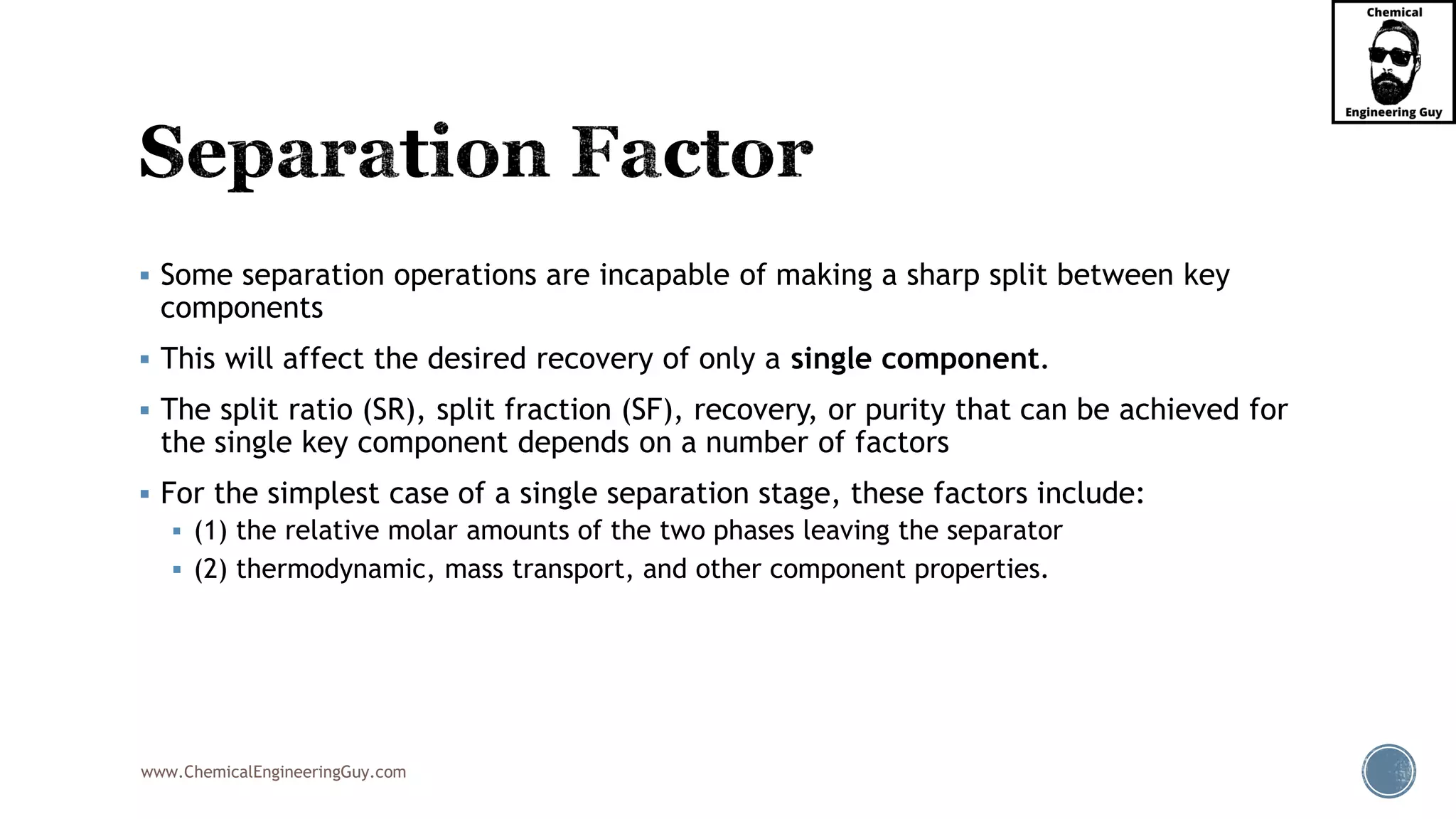 www.ChemicalEngineeringGuy.com
▪ Some separation operations are incapable of making a sharp split between key
components
▪ This will affect the desired recovery of only a single component.
▪ The split ratio (SR), split fraction (SF), recovery, or purity that can be achieved for
the single key component depends on a number of factors
▪ For the simplest case of a single separation stage, these factors include:
▪ (1) the relative molar amounts of the two phases leaving the separator
▪ (2) thermodynamic, mass transport, and other component properties.
 