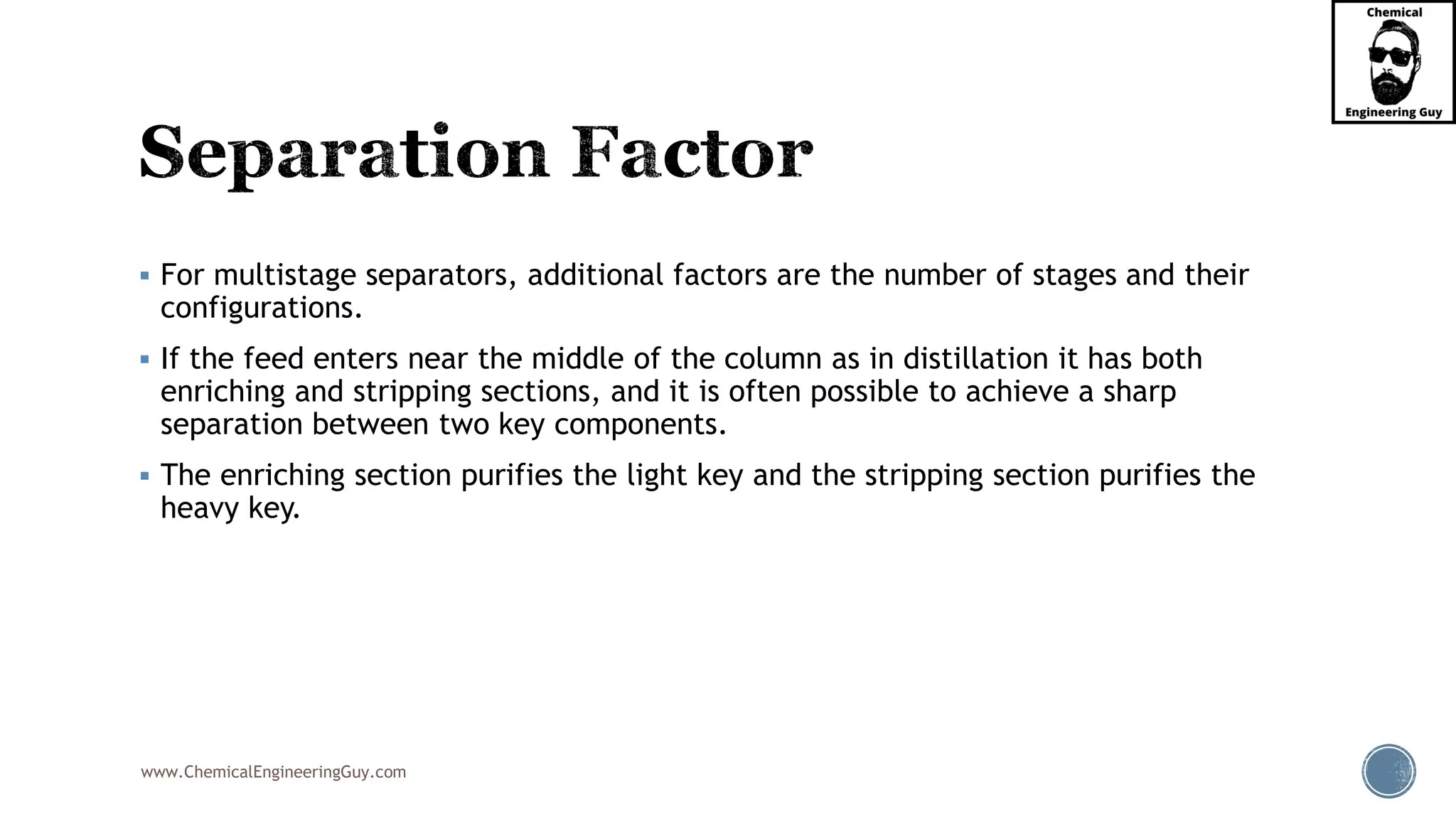 www.ChemicalEngineeringGuy.com
▪ For multistage separators, additional factors are the number of stages and their
configurations.
▪ If the feed enters near the middle of the column as in distillation it has both
enriching and stripping sections, and it is often possible to achieve a sharp
separation between two key components.
▪ The enriching section purifies the light key and the stripping section purifies the
heavy key.
 