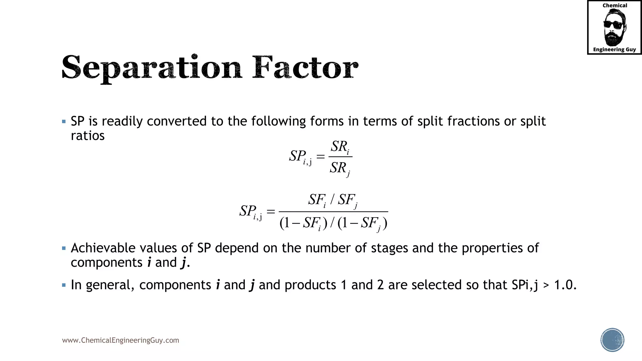 www.ChemicalEngineeringGuy.com
▪ SP is readily converted to the following forms in terms of split fractions or split
ratios
▪ Achievable values of SP depend on the number of stages and the properties of
components i and j.
▪ In general, components i and j and products 1 and 2 are selected so that SPi,j > 1.0.
,j
i
i
j
SR
SP
SR
=
,j
/
(1 ) / (1 )
i j
i
i j
SF SF
SP
SF SF
=
− −
 