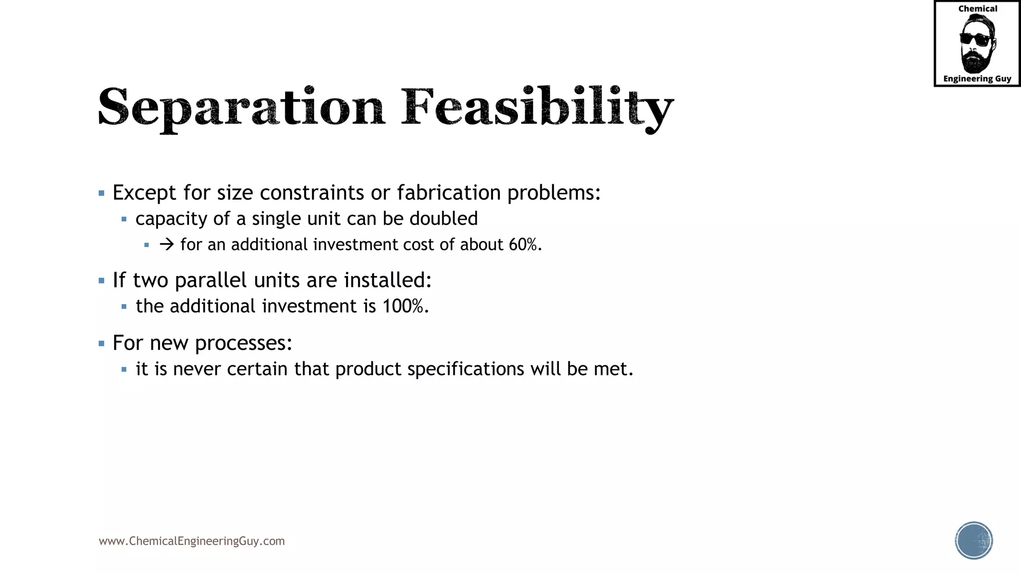 www.ChemicalEngineeringGuy.com
▪ Except for size constraints or fabrication problems:
▪ capacity of a single unit can be doubled
▪ → for an additional investment cost of about 60%.
▪ If two parallel units are installed:
▪ the additional investment is 100%.
▪ For new processes:
▪ it is never certain that product specifications will be met.
 