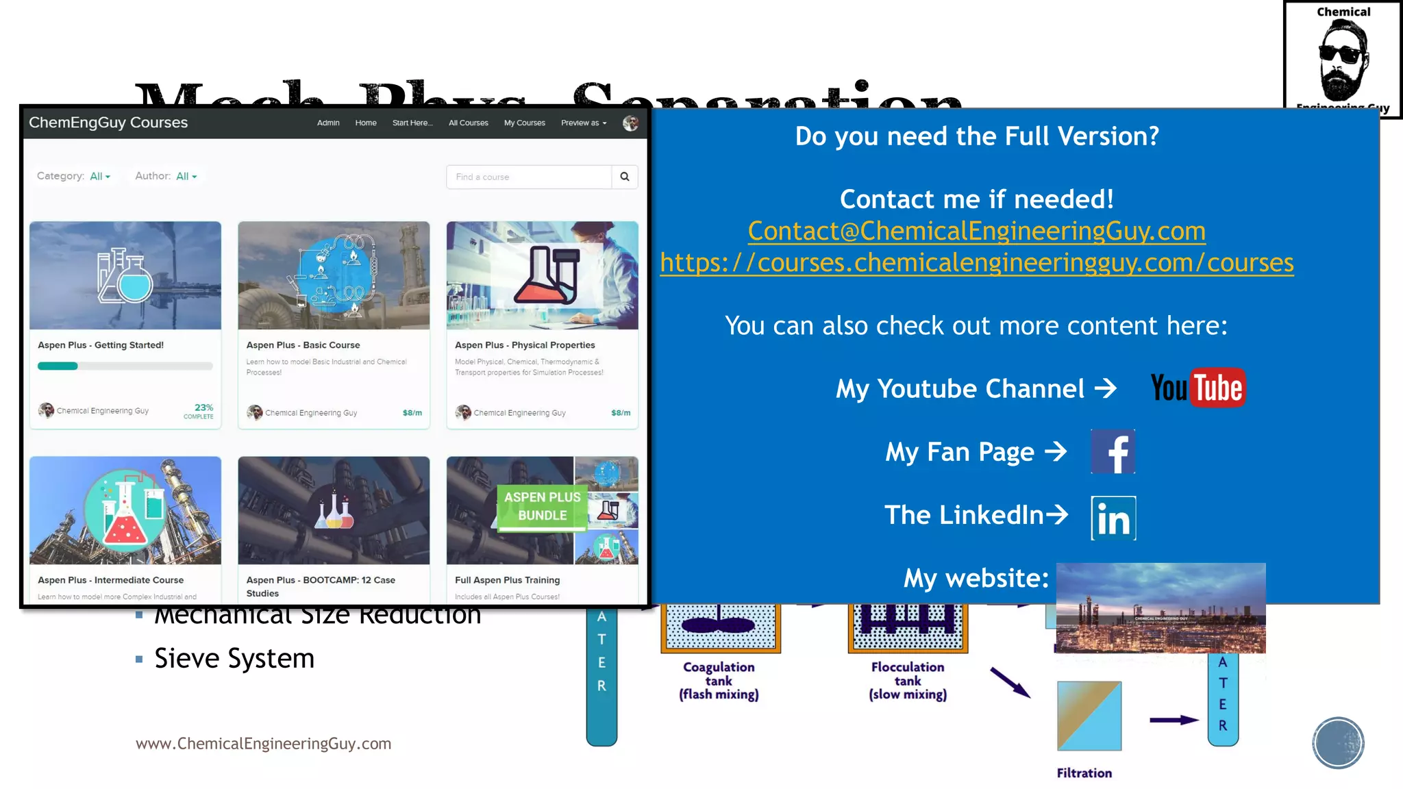 www.ChemicalEngineeringGuy.com
▪ Flotation
▪ Flocculation
▪ Settling & Sedimentation
▪ Decanting
▪ Filtration
▪ Centrifugation
▪ Cyclone Separation
▪ Magnetic Separation
▪ Mechanical Size Reduction
▪ Sieve System
Do you need the Full Version?
Contact me if needed!
Contact@ChemicalEngineeringGuy.com
https://courses.chemicalengineeringguy.com/courses
You can also check out more content here:
My Youtube Channel →
My Fan Page →
The LinkedIn→
My website:
 